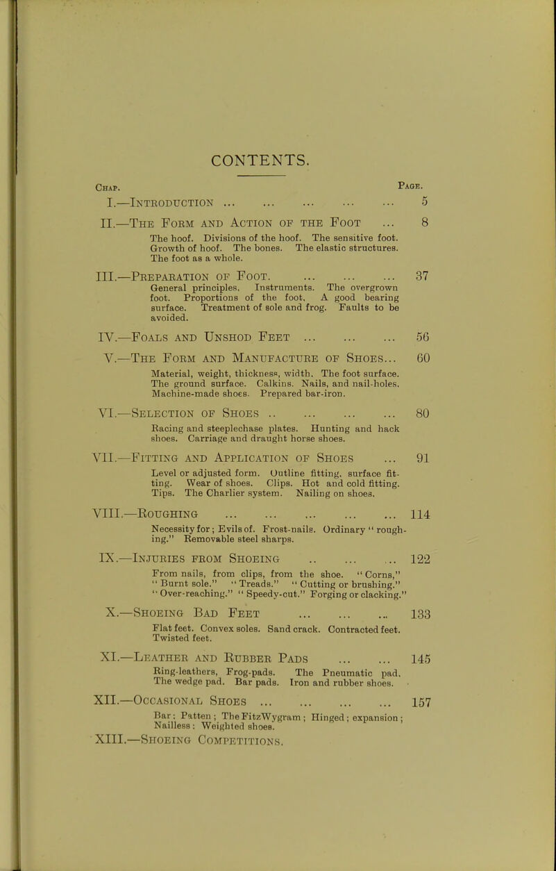 CONTENTS. Chap. Paoi!- I.—Introduction 5 II. —The Form and Action of the Foot ... 8 The hoof. Divisions of the hoof. The sensitive foot. Growth of hoof. The bones. The elastic structures. The foot as a whole. III. —Preparation of Foot. 37 General principles. Instruments. The overgrown foot. Proportions of the foot, A good bearing surface. Treatment of sole and frog. Faults to be avoided. IV. —Foals and Unshod Feet .56 Y.—The Form and Manufacture of Shoes... 60 Material, weight, thickness, width. The foot surface. The ground surface. Calkins. Nails, and nail-holes. Machine-made shoes. Prepared bar-iron. VI.—Selection of Shoes 80 Racing and steeplechase plates. Hunting and hack shoes. Carriage and draught horse shoes. VII. —Fitting and Application op Shoes ... 91 Level or adjusted form. Outline fitting, surface fit- ting. Wear of shoes. Clips. Hot and cold fitting. Tips. The Charlier system. Nailing on shoes, VIII. —EOUGHING 114 Necessity for; Evils of. Frost-nails. Ordinary  rough- ing. Removable steel sharps. IX.—Injuries from Shoeing 122 From nails, from clips, from the shoe. Corns, Burnt sole. Treads.  Cutting or brushing. Over-reaching. Speedy-cut. Forging or clacking. X.—Shoeing Bad Feet 133 Flat feet. Convex soles. Sand crack. Contracted feet. Twisted feet. XI.—Leather and Kubber Pads 145 Ring-leathers, Frog-pads. The Pneumatic pad. The wedge pad. Bar pads. Iron and rubber shoes. XII. —Occasional Shoes 157 Bar: Patten; The FitzWygram ; Hinged ; expansion ; Nailless: Weighted shoes. XIII. —Shoeing Competitions.