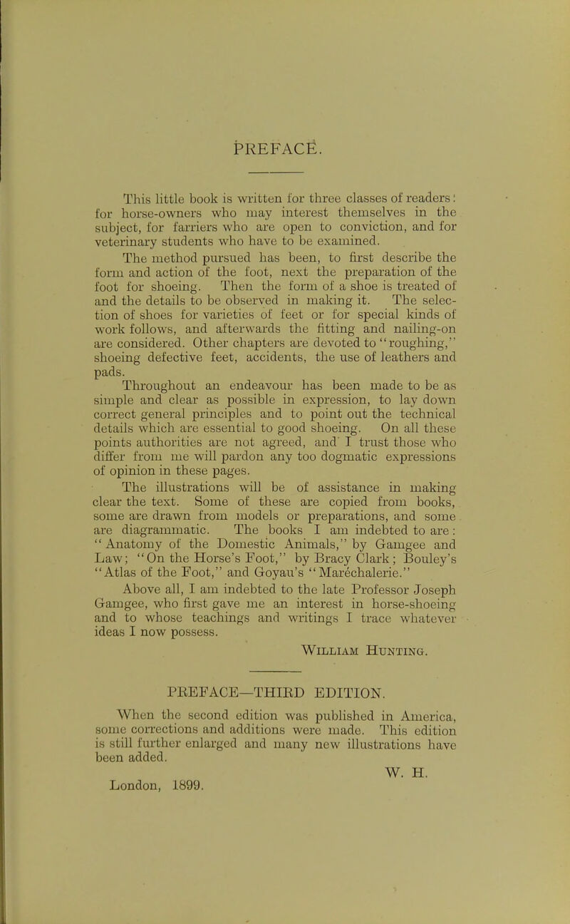 PREFACE. This little book is written for three classes of readers: for horse-owners who may interest themselves in the subject, for farriers who are open to conviction, and for veterinary students who have to be examined. The method pursued has been, to first describe the form and action of the foot, next the preparation of the foot for shoeing. Then the form of a shoe is treated of and the details to be observed in making it. The selec- tion of shoes for varieties of feet or for special kinds of work follows, and afterwards the fitting and nailing-on are considered. Other chapters are devoted to roughing, shoeing defective feet, accidents, the use of leathers and pads. Throughout an endeavour has been made to be as simple and clear as possible in expression, to lay down correct general principles and to point out the technical details which are essential to good shoeing. On all these points authorities are not agreed, and' I trust those who differ from me will pardon any too dogmatic expressions of opinion in these pages. The illustrations will be of assistance in making clear the text. Some of these are copied from books, some are drawn from models or preparations, and some are diagrammatic. The books I am indebted to are:  Anatomy of the Domestic Animals, by Gamgee and Law; On the Horse's Foot, by Bracy Clark ; Bouley's Atlas of the Foot, and Goyau's Marechalerie. Above all, I am indebted to the late Professor Joseph Gamgee, who first gave me an interest in horse-shoeing and to whose teachings and writings I trace whatever ideas I now possess. William Hunting. PEEFACE—THIED EDITION. When the second edition was published in America, some coiTections and additions were made. This edition is still further enlarged and many new illustrations have been added. W. H. London, 1899.