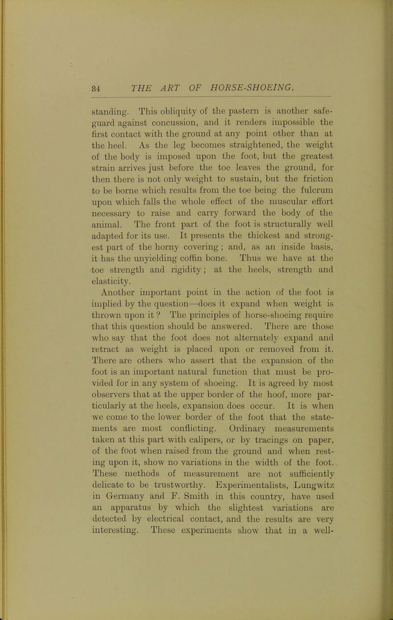 standing. This obliquity of the pastern is another safe- guard against concussion, and it renders impossible the first contact with the ground at any point other than at the heel. As the leg becomes straightened, the weight of the body is imposed upon the foot, but the greatest strain arrives just before the toe leaves the ground, for then there is not only weight to sustain, but the friction to be borne which results from the toe being the fulcrum upon which falls the whole effect of the muscular effort necessary to raise and carry forward the body of the animal. The front part of the foot is structurally well adapted for its use. It presents the thickest and strong- est part of the horny covering; and, as an inside basis, it has the unyielding coffin bone. Thus we have at the toe strength and rigidity; at the heels, strength and elasticity. Another important point in the action (jf the foot is implied by the question—does it expand when weight is thrown upon it'? The principles of horse-shoeing require that this question should be answered. There are those who say that the foot does not alternately expand and retract as weight is placed upon or removed from it. There are others who assert that the expansion of the foot is an important natural function that must be pro- vided for in any system of shoeing. It is agreed by most observers that at the upper border of the hoof, more par- ticularly at the heels, expansion does occur. It is when we come to the lower border of the foot that the state- ments are most conflicting. Ordinary measurements taken at this part with calipers, or by tracings on paper, of the foot when raised from the ground and when rest- ing upon it, show no variations in the width of the foot. These methods of measurement are not sufficiently delicate to be trustworthy. Experimentalists, Lungwitz in Germany and F. Smith in this country, have used an apparatus by which the slightest variations are detected by electrical contact, and the results are very interesting. These experiments show that in a well-