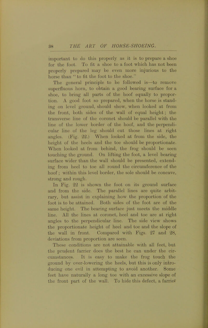 important to do this properly as it is to prepare a shoe for the foot. To fit a shoe to a foot which has not been properly prepared may be even more injm-ious to the horse than to tit the foot to the shoe. The general principle to be followed is—to remove superfluous horn, to obtain a good bearing surface for a shoe, to bring all parts of the hoof equally to propor- tion. A good foot so prepared, when the horse is stand- ing on level ground, should show, when looked at from the front, both sides of the wall of equal height; the transverse line of the coronet should be parallel with the line of the lower border of the hoof, and the perpendi- cular line of the leg should cut those lines at right angles. (Fig. 22.) When looked at from the side, the height of the heels and the toe should be proportionate. When looked at from behind, the frog should be seen touching the ground. On lifting the foot, a level bearing surface wider than the wall should be presented, extend- ing from heel to toe all round the circumference of the hoof; within this level border, the sole should be concave, strong and rough. In Fig. 22 is shown the foot on its ground surface and from the side. The parallel lines are quite arbit- rary, but assist in explaining how the proportion of the foot is to be attained. Both sides of the foot are of the same height. The bearing surface just meets the middle line. All the lines at coronet, heel and toe are at right angles to the perpendicular line. The side view shows the proportionate height of heel and toe and the slope of the wall in front. Compared with Figs. 27 and 28, deviations from proportion are seen. These conditions are not attainable with all feet, but the prudent farrier does the best he can under the cir- cumstances. It is easy to make the frog touch the ground by over-lowering the heels, but this is only intro- ducing one evil in attempting to avoid another. Some feet have naturally a long toe with an excessive slope of the front part of the wall. To hide this defect, a farrier