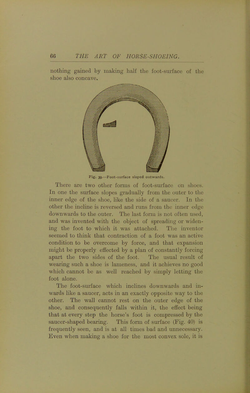 nothing gained by making half the foot-surl'ace of the shoe also concave. Fig. 39.—Foot-surface sloped outwards. There are two other forms of foot-smi'ace oii shoes. In one the sm:face slopes gradually from the outer to the inner edge of the shoe, like the side of a saucer. In the other the incline is reversed and runs from the inner edge downwards to the outer. The last form is not often used, and was invented with the object of spreading or widen- ing the foot to which it was attached. The inventor seemed to think that contraction of a foot was an active condition to be overcome by force, and that expansion might be properly effected by a plan of constantly forcing apart the two sides of the foot. The usual result of wearing such a shoe is lameness, and it achieves no good which cannot be as well reached by simply letting the foot alone. The foot-smiace which inclines downwards and in- wards like a saucer, acts in an exactly opposite way to the other. The wall cannot rest on the outer edge of the shoe, and consequently falls within it, the effect being that at every step the horse's foot is compressed by the saucer-shaped bearing. This form of surface (Fig. 40) is frequently seen, and is at all times bad and unnecessary. Even when making a shoe for the most convex sole, it is