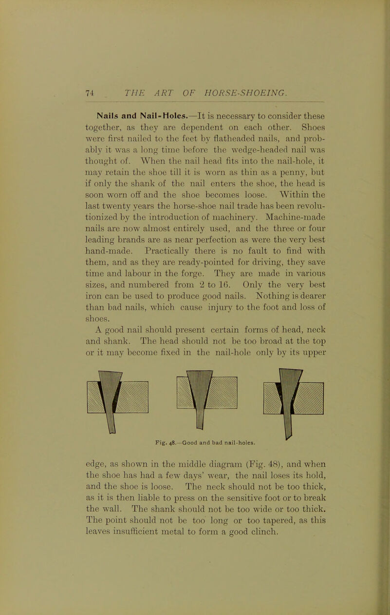 Nails and Nail-Holes.—It is necessary to consider these together, as they are dependent on each other. Shoes were first nailed to the feet by flatheaded nails, and prob- ably it was a long time before the wedge-headed nail was thought of. When the nail head fits into the nail-hole, it may retain the shoe till it is worn as thin as a penny, but if only the shank of the nail enters the shoe, the head is soon worn off and the shoe becomes loose. Within the last twenty years the horse-shoe nail trade has been revolu- tionized by the introduction of machinery. Machine-made nails are now almost entirely used, and the three or four leading brands are as near perfection as were the very best hand-made. Practically there is no fault to find with them, and as they are ready-pointed for driving, they save time and labour in the forge. They are made in various sizes, and numbered from '2 to 16. Only the very best iron can be used to produce good nails. Nothing is dearer than bad nails, which cause injury to the foot and loss of shoes. A good nail should present certain forms of head, neck and shank. The head should not be too broad at the top or it may become fixed in the nail-hole only by its upper Fig. 48.—Good and bad nail-holes. edge, as shown in the middle diagram (Fig. 48), and when the shoe has had a few days' wear, the nail loses its hold, and the shoe is loose. The neck should not be too thick, as it is then liable to press on the sensitive foot or to break the wall. The shank should not be too wide or too thick. The point should not be too long or too tapered, as this leaves insufficient metal to form a good clinch.