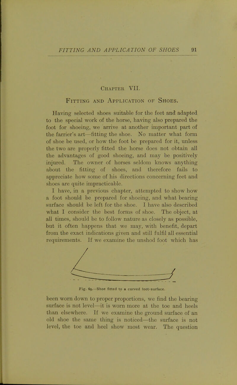 Chapter VII. Fitting and Application of Shoes, Having selected shoes suitable for the feet and adapted to the special work of the horse, having also prepared the foot for shoeing, we arrive at another important part of the farrier's art—fitting the shoe. No matter what form of shoe be used, or how the foot be prepared for it, unless the two are properly fitted the horse does not obtain all the advantages of good shoeing, and may be positively injured. The owner of horses seldom knows anything about the fitting of shoes, and therefore fails to appreciate how some of his directions concerning feet and shoes are quite impracticable. I have, in a previous chapter, attempted to show how a foot should be prepared for shoeing, and what bearing surface should be left for the shoe. I have also described what I consider the best forms of shoe. The object, at all times, should be to follow nature as closely as possible, but it often happens that we may, with benefit, depart from the exact indications given and still fulfil all essential requirements. If we examine the unshod foot which has Fig. 69.—Shoe fitted to a curved loot-surface. been worn down to proper proportions, we find the bearing surface is not level—it is worn more at the toe and heels than elsewhere. If we examine the ground surface of an old shoe the same thing is noticed—the surface is not level, the toe and heel show most wear. The question