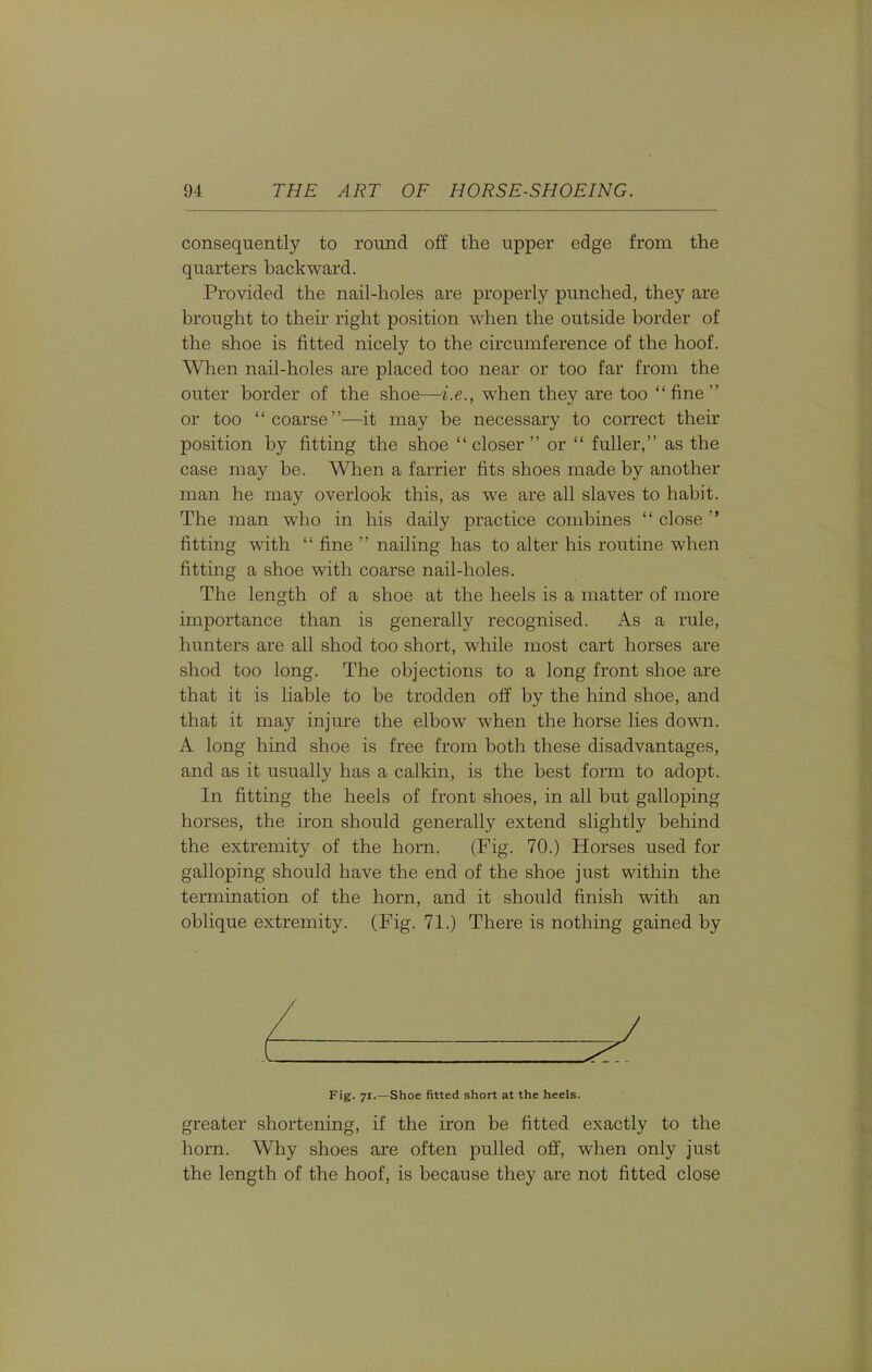 consequently to round off the upper edge from the quarters backward. Provided the nail-holes are properly punched, they are brought to their right position when the outside border of the shoe is fitted nicely to the circumference of the hoof. When nail-holes are placed too near or too far from the outer border of the shoe—i.e., when they are too  fine  or too coarse—it may be necessary to correct their position by fitting the shoe closer  or  fuller, as the case may be. When a farrier fits shoes made by another man he may overlook this, as we are all slaves to habit. The man who in his daily practice combines  close fitting with  fine  nailing has to alter his routine when fitting a shoe with coarse nail-holes. The length of a shoe at the heels is a matter of more importance than is generally recognised. As a rule, hunters are all shod too short, while most cart horses are shod too long. The objections to a long front shoe are that it is liable to be trodden off by the hind shoe, and that it may injure the elbow when the horse lies down. A long hind shoe is free from both these disadvantages, and as it usually has a calkin, is the best form to adopt. In fitting the heels of front shoes, in all but galloping horses, the iron should generally extend slightly behind the extremity of the horn. (Fig. 70.) Horses used for galloping should have the end of the shoe just within the termination of the horn, and it should finish with an oblique extremity. (Fig. 71.) There is nothing gained by greater shortening, if the iron be fitted exactly to the horn. Why shoes are often pulled off', when only just the length of the hoof, is because they are not fitted close Fig. 71.—Shoe fitted short at the heels.