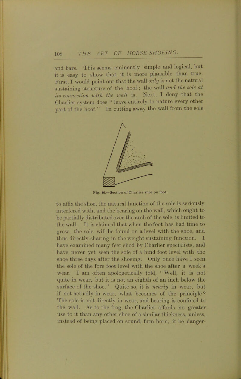 and bars. This seems eminently simple and logical, but it is easy to show that it is more plausible than true. First, I would point out that the wall only is not the natural sustaining structure of the hoof ; the wall and the aole at itft connection with the wall is. Next, I deny that the Charlier system does  leave entirely to nature every other part of the hoof. In cutting away the wall from the sole Fig. 86.—Section of Charlier shoe on foot. to affix the shoe, the natural function of the sole is seriously interfered with, and the bearing on the wall, which ought to be partially distributed over the arch of the sole, is limited to the wall. It is claimed that when the foot has had time to grow, the sole will be found on a level with the shoe, and thus directly sharing in the weight sustaining function. I have examined many feet shod by Charlier specialists, and have never yet seen the sole of a hind foot level with the shoe three days after the shoeing. Only once have I seen the sole of the fore foot level with the shoe after a week's wear. I am often apologetically told, Well, it is not quite in wear, but it is not an eighth of an inch below the surface of the shoe. Quite so, it is nearly in wear, but if not actually in wear, what becomes of the principle ? The sole is not directly in wear, and bearing is confined to the wall. As to the frog, the Charlier affords no greater use to it than any other shoe of a similar thickness, unless, instead of being placed on sound, firm horn, it be danger-