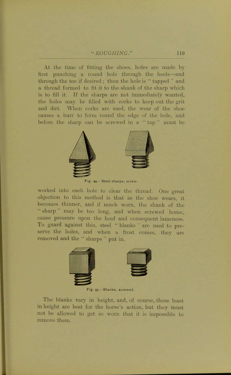 At the time of fitting the shoes, holes are made by first punching a round hole through the heels—and through the toe if desired ; then the hole is  tapped  and a thread formed to fit it to the shank of the sharp which is to fill it. If the sharps are not immediately wanted, the holes may be filled with corks to keep out the grit and dirt. When corks are used, the wear of the shoe causes a buxT to form round the edge of the hole, and before the sharp can be screwed in a  tap ' must be Fig. 94.—Steel sharps, screw. worked into each hole to clear the thread. One great objection to this method is that as the shoe wears, it becomes thinner, and if much worn, the shank of the  sharp  may be too long, and when screwed home, cause pressure upon the hoof and consequent lameness. To guard against this, steel  blanks  are used to pre- serve the holes, and when a frost comes, they are removed and the  sharps  put in. Fig. 95.—Blanks, screwed. The blanks vary in height, and, of course, those least in height are best for the horse's action, but they must not be allowed to get so worn that it is impossible to remove them.