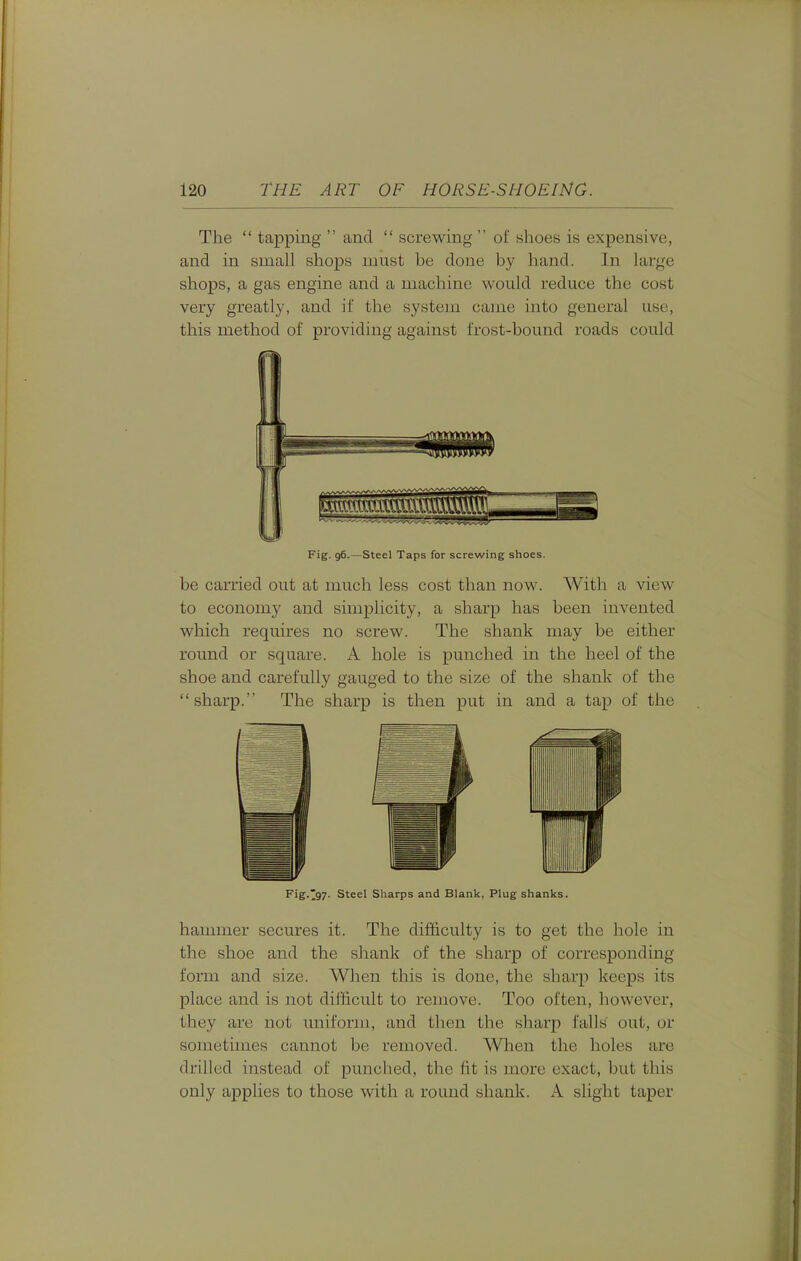 The  tapping  and  screwing ' of shoes is expensive, and in small shops must be done by hand. In large shops, a gas engine and a machine would reduce the cost very greatly, and if the system came into general use, this method of providing against frost-bound roads could Fig. 96.—Steel Taps for screwing shoes. be carried out at much less cost than now. With a view to economy and simplicity, a sharp has been invented which requires no screw. The shank may be either round or square. A hole is punched in the heel of the shoe and carefully gauged to the size of the shank of the sharp. The sharp is then put in and a tap of the Fig.'97. Steel Sharps and Blank, Plug shanks. hammer secures it. The difficulty is to get the hole in the shoe and the shank of the sharp of corresponding form and size. When this is done, the sharp keeps its place and is not difficult to remove. Too often, however, they are not uniform, and tlien the sharp falls out, or sometimes cannot be removed. Wlien the holes are drilled instead of punched, the fit is more exact, but this only applies to those with a round shank. A slight taper