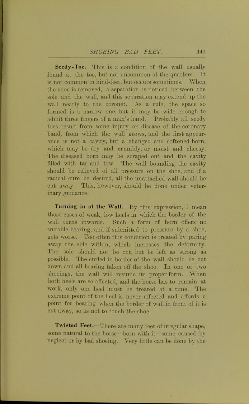 Seedy-Toe.—This is a condition of the wall usually found at the toe, but not uncommon at the quarters. It is not common in hind-feet, but occurs sometimes. When the shoe is removed, a separation is noticed between the sole and the wall, and this separation may extend up the wall nearly to the coronet. As a rule, the space so formed is a narrow one, but it may be wide enough to admit three fingers of a man's hand. Probably all seedy toes result from some injury or disease of the coronary band, from which the wall grows, and the first appear- ance is not a cavity, but a changed and softened horn, which may be dry and crumbly, or moist and cheesy. The diseased horn may be scraped out and the cavity filled with tar and tow. The wall bounding the cavity should be relieved of all pressure on the shoe, and if a radical cure be desired, all the unattached wall should be cut away. This, however, should be done under veter- inary guidance. Turning in of the Wall.—By this expression, I mean those cases of weak, low heels in which the border of the wall turns inwards. Such a form of horn offers no suitable bearing, and if submitted to pressure by a shoe, gets worse. Too often this condition is treated by paring away the sole within, which increases the deformity. The sole should not be cut, but be left as strong as possible. The curled-in border of the wall should be cut down and all bearing taken off the shoe. In one or two shoeings, the wall will resume its proper form. Wlien both heels are so affected, and the horse has to remain at work, only one heel must be treated at a time. The extreme point of the heel is never affected and affords a point for bearing when the border of wall in front of it is cut away, so as not to touch the shoe. Twisted Feet.—There are many feet of irregular shape, some natural to the horse—born with it—some caused by neglect or by bad shoeing. Very little can be done by the