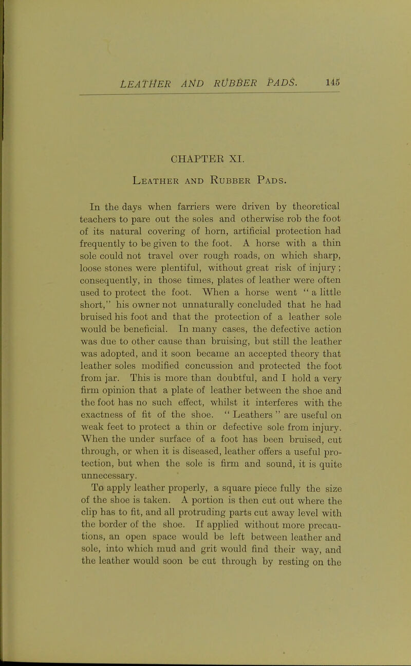 LEATHER AND RVBBER PADS. U6 CHAPTER XI. Leather and Rubber Pads. In the days when farriers were driven by theoretical teachers to pare out the soles and otherwise rob the foot of its natural covering of horn, artificial protection had frequently to be given to the foot. A horse with a thin sole could not travel over rough roads, on which sharp, loose stones were plentiful, without great risk of injury ; consequently, in those times, plates of leather were often used to protect the foot. When a horse went  a little short, his owner not unnaturally concluded that he had bruised his foot and that the protection of a leather sole would be beneficial. In many cases, the defective action was due to other cause than bruising, but still the leather was adopted, and it soon became an accepted theory that leather soles modified concussion and protected the foot from jar. This is more than doubtful, and I hold a very firm opinion that a plate of leather between the shoe and the foot has no such effect, whilst it interferes with the exactness of fit of the shoe.  Leathers  are useful on weak feet to protect a thin or defective sole from injury. When the under surface of a foot has been bruised, cut through, or when it is diseased, leather offers a useful pro- tection, but when the sole is firm and sound, it is quite unnecessary. To apply leather properly, a square piece fully the size of the shoe is taken. A portion is then cut out where the clip has to fit, and all protruding parts cut away level with the border of the shoe. If applied without more precau- tions, an open space would be left between leather and sole, into which mud and grit would find their way, and the leather would soon be cut through by resting on the