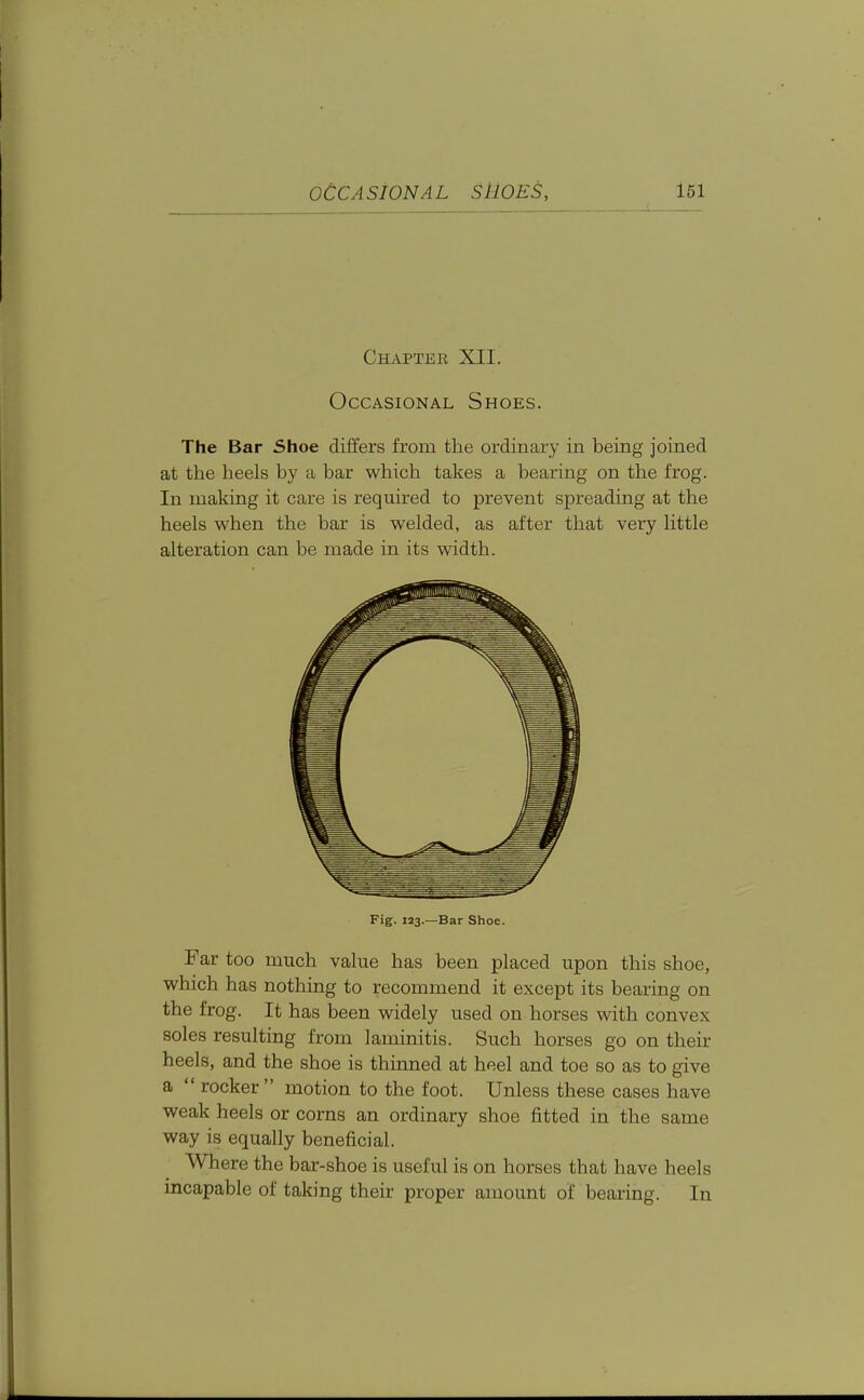 l61 Chapter XII. Occasional Shoes. The Bar Shoe differs from the ordinary in being joined at the heels by a bar which takes a bearing on the frog. In making it care is required to prevent spreading at the heels when the bar is welded, as after that very little alteration can be made in its width. Fig. 123.—Bar Shoe. Far too much value has been placed upon this shoe, which has nothing to recommend it except its bearing on the frog. It has been widely used on horses with convex soles resulting from laminitis. Such horses go on their heels, and the shoe is thinned at heel and toe so as to give a  rocker motion to the foot. Unless these cases have weak heels or corns an ordinary shoe fitted in the same way is equally beneficial. Where the bar-shoe is useful is on horses that have heels incapable of taking their proper amount of bearing. In