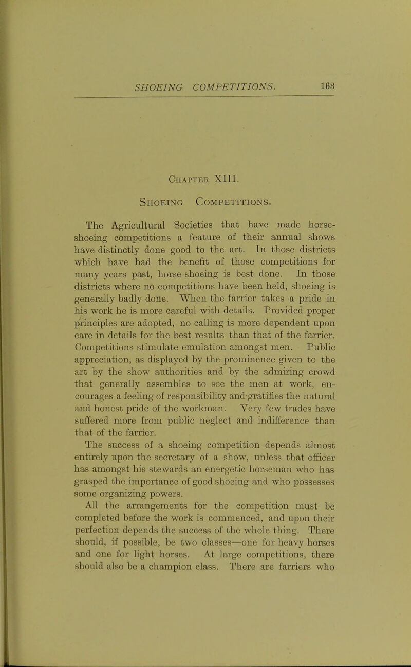 Chapter XIII. Shoeing Competitions. The Agricultural Societies that have made horse- shoeing competitions a feature of their annual shows have distinctly done good to the art. In those districts vi^hich have had the benefit of those competitions for many years past, horse-shoeing is best done. In those districts M^here no competitions have been held, shoeing is generally badly done. When the farrier takes a pride in his work he is more careful with details. Provided proper principles are adopted, no calling is more dependent upon care in details for the best results than that of the farrier. Competitions stimulate emulation amongst men. Public appreciation, as displayed by the prominence given to the art by the show authorities and by the admiring crowd that generally assembles to see the men at work, en- courages a feeling of responsibility and-gratifies the natural and honest pride of the workman. Very few trades have suffered more from public neglect and indifference than that of the farrier. The success of a shoeing competition depends almost entirely upon the secretary of a show, unless that officer has amongst his stewards an energetic horseman who has grasped the importance of good shoeing and who possesses some organizing powers. All the arrangements for the competition must be completed before the work is commenced, and upon their perfection depends the success of the whole thing. There should, if possible, be two classes—one for heavy horses and one for light horses. At large competitions, there should also be a champion class. There are farriers who