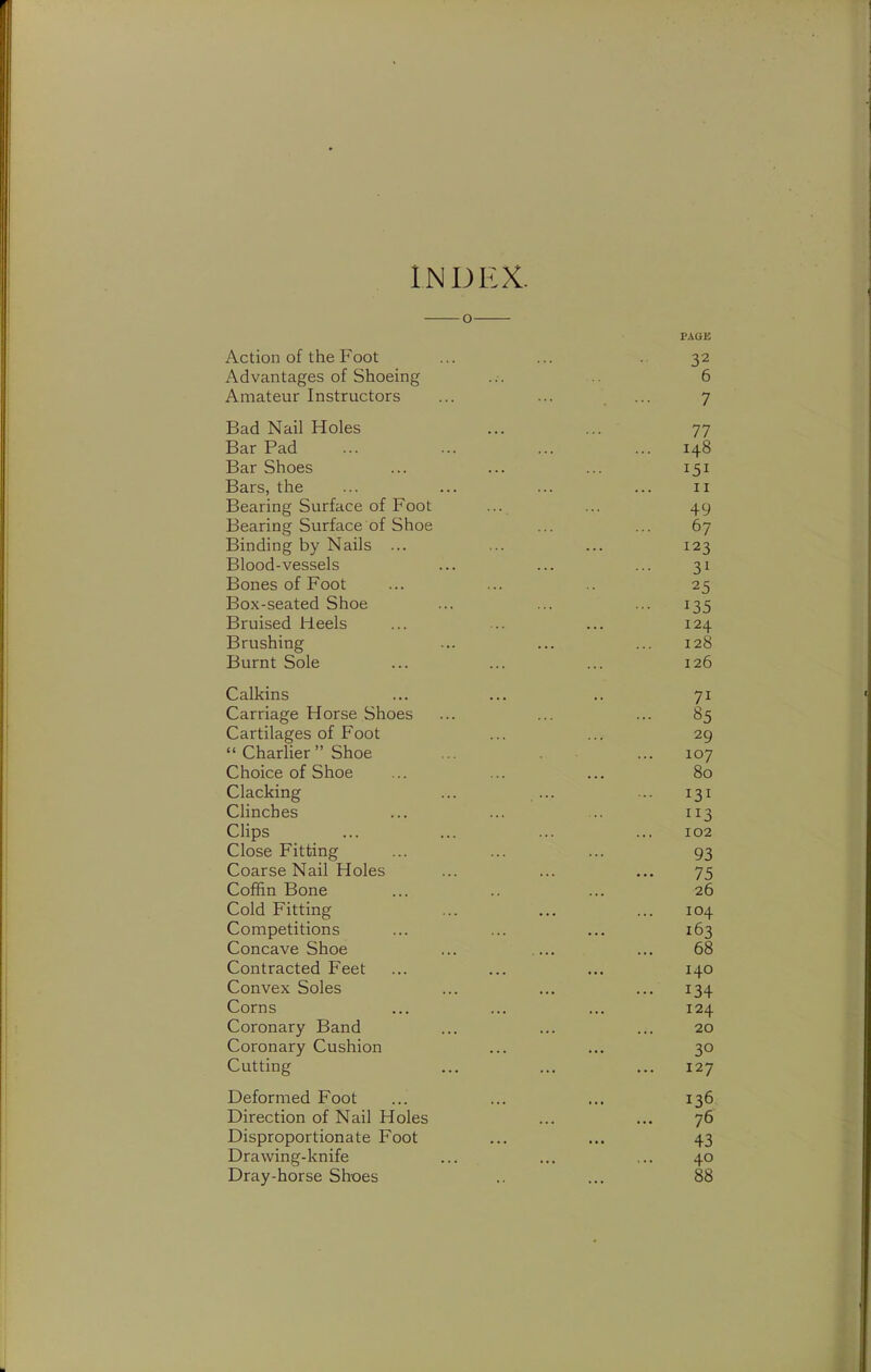 INDEX. o PAGE Action of the Foot ... ... . 32 Advantages of Shoeing ... .. 6 Amateur Instructors ... ... 7 Bad Nail Holes ... ... 77 Bar Pad ... ... ... ... 148 Bar Shoes ... ... ... 151 Bars, the ... ... ... ... 11 Bearing Surface of Foot ... ... 49 Bearing Surface of Shoe ... ... 67 Binding by Nails ... ... ... 123 Blood-vessels ... ... ... 31 Bones of Foot ... ... .. 25 Box-seated Shoe ... ... ... 135 Bruised Heels ... .. ... 124 Brushing ... ... ... 128 Burnt Sole ... ... ... 126 Calkins ... ... .. 71 Carriage Horse Shoes ... ... ... 85 Cartilages of Foot ... ... 29  Charlier Shoe ... ... 107 Choice of Shoe ... ... ... 80 Clacking ... ... ... 131 Clinches ... ... .. 113 Clips ... ... ... ... 102 Close Fitting ... ... ... 93 Coarse Nail Holes ... ... ... 75 Coffin Bone ... .. ... 26 Cold Fitting ... ... ... 104 Competitions ... ... ... 163 Concave Shoe ... ... 68 Contracted Feet ... ... ... 140 Convex Soles ... ... ... 134 Corns ... ... ... 124 Coronary Band ... ... ... 20 Coronary Cushion ... ... 30 Cutting ... ... ... 127 Deformed Foot ... ... ... 136 Direction of Nail Holes ... ... 76 Disproportionate Foot ... ... 43 Drawing-knife ... ... ... 40 Dray-horse Shoes .. ... 88