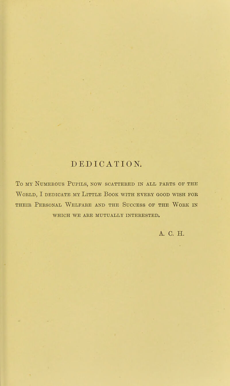 DEDICATION. To MY Numerous Pupils, now scattered in all parts of the World, I dedicate my Little Book with every good wish for THEIR Personal Welfar,e and the Success of the Work in WHICH WE ARE MUTUALLY INTERESTED. A. C. H.