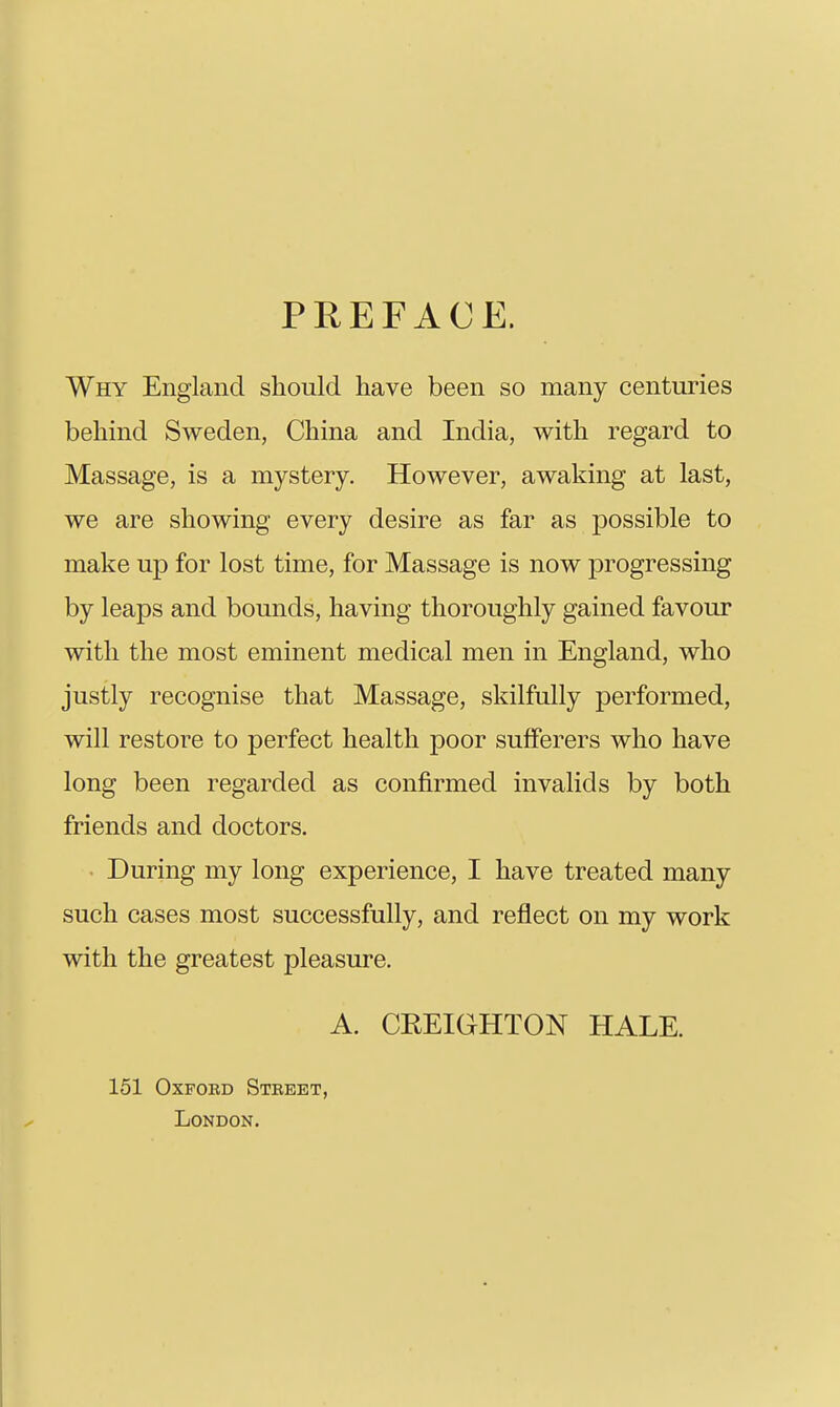 PREFACE. Why England should have been so many centuries behind Sweden, China and India, with regard to Massage, is a mystery. However, awaking at last, we are showing every desire as far as possible to make up for lost time, for Massage is now progressing by leaps and bounds, having thoroughly gained favour with the most eminent medical men in England, who justly recognise that Massage, skilfully performed, will restore to perfect health poor sufferers who have long been regarded as confirmed invalids by both friends and doctors. During my long experience, I have treated many such cases most successfully, and reflect on my work with the greatest pleasure, A. CEEIGHTON HALE. 151 OxFOBD Steeet, London.