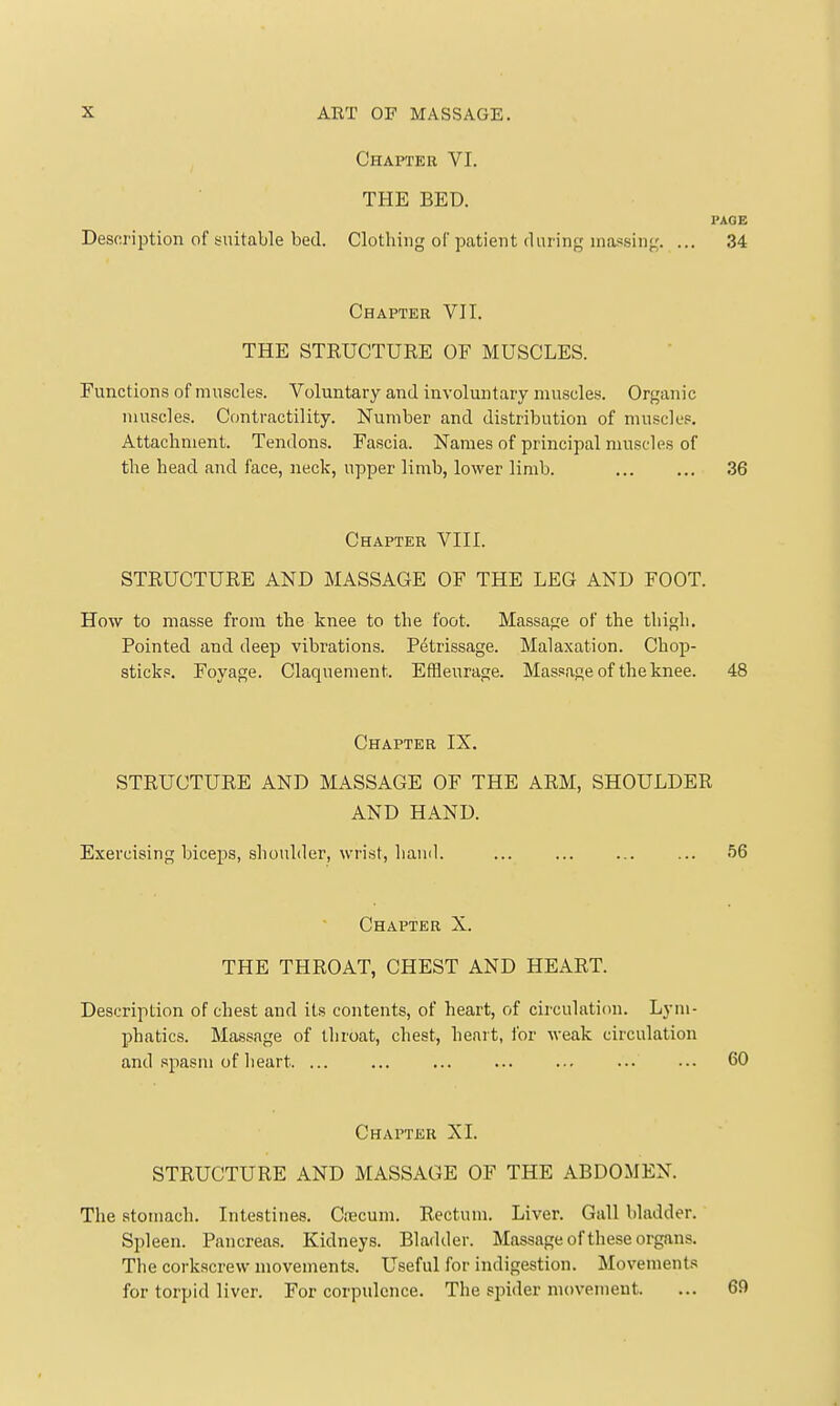 Chapter VI. THE BED. PAGE Description of suitable bed. Clothing of patient during massing. ... 34 Chapter VII. THE STRUCTURE OF MUSCLES. Functions of muscles. Voluntary and involuntary muscles. Organic muscles. Contractility. Number and distribution of muscles. Attachment. Tendons. Fascia. Names of principal muscles of the head and face, neck, upper limb, lower limb. 36 Chapter VIII. STRUCTURE AND MASSAGE OF THE LEG AND FOOT. How to masse from the knee to the foot. Massage of the thigh. Pointed and deep vibrations. Petrissage. Malaxation. Chop- sticks. Foyage. Claquement. Effleurage. Massage of the knee. 48 Chapter IX. STRUCTURE AND MASSAGE OF THE ARM, SHOULDER AND HAND. Exercising biceps, shoulder, wrist, liaud. ... ... ... ... 56 Chapter X. THE THROAT, CHEST AND HEART. Description of chest and its contents, of heart, of circulation. Lym- phatics. Massage of throat, chest, heart, I'or weak circulation and spasm of lieart 60 Chapter XL STRUCTURE AND MASSAGE OF THE ABDOMEN. The stomach. Intestines. Crecum. Rectum. Liver. Gall bladder. Spleen. Pancreas. Kidneys. Bladder. Massage of these organs. The corkscrew movements. Useful for indigestion. Movements for torpid liver. For corpulence. The siiider movement. ... 69