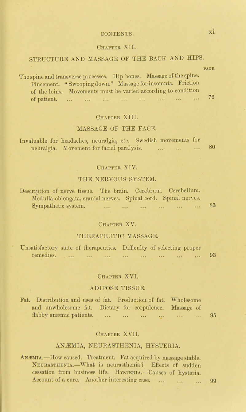 Chapter XII. STEUCTUEE AND MASSAGE OF THE BACK AND HIPS. The spine and transverse processes. Hip bones. Massage of the spine. Pincenient.  Swooping clown. Massage for insomnia. Friction of the loins. Movements must be varied according to condition of patient Chapter XIII. MASSAGE OF THE FACE. Invaluable for headaches, neuralgia, etc. Swedish movements for neuralgia. Movement for facial paralysis. Chapter XIV. THE NEEVOUS SYSTEM. Description of nerve tissue. The brain. Cerebrum. Cerebellum. Medulla oblongata, cranial nerves. Spinal cord. Spinal nerves. Sympathetic system. Chapter XV. THEEAPEUTIC MASSAGE. Unsatisfactory state of therapeutics. Difficulty of selecting proper remedies Chapter XVI. ADIPOSE TISSUE. Fat. Distribution and uses of fat. Production of fat. Wholesome and unwholesome fiit. Dietary for corpulence. Massage of flabby anaemic patients Chapter XVII. ANiEMIA, NEQEASTHENIA, HYSTEEIA. Anemia.—How caused. Treatment. Fat acquired by massage stable. Neurasthenia.—What is neurasthenia? Efl'ects of sudden cessation from business life. Hysteria.—Causes of hysteria. Account of a cure. Another interesting case.