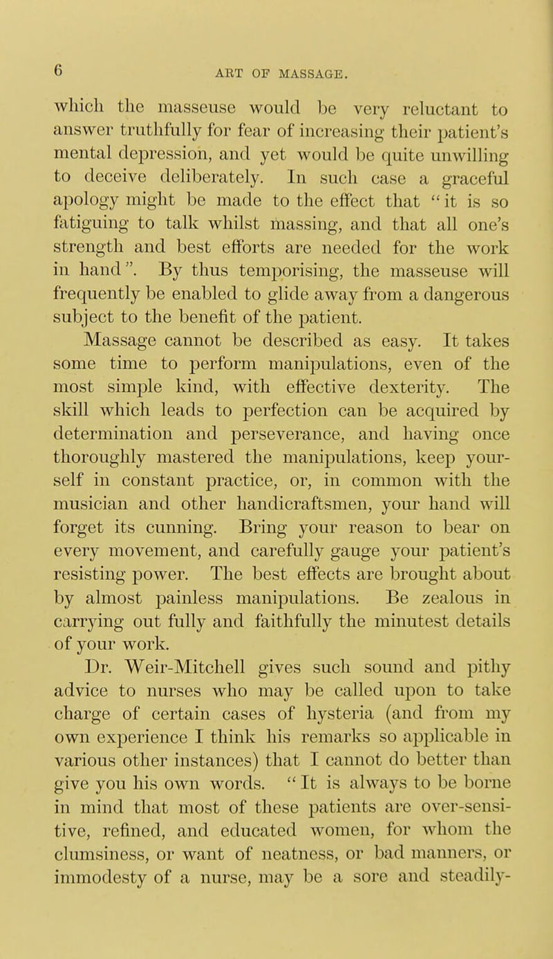 which the masseuse would be very reluctant to answer truthfully for fear of increasing their patient's mental depression, and yet would be quite unwilling to deceive deliberately. In such case a graceful apology might be made to the effect that it is so fatiguing to talk whilst massing, and that all one's strength and best efforts are needed for the work in hand. By thus temporising, the masseuse will frequently be enabled to glide away from a dangerous subject to the benefit of the patient. Massage cannot be described as easy. It takes some time to perform manipulations, even of the most simple kind, with effective dexterity. The skill which leads to perfection can be acquired by determination and perseverance, and having once thoroughly mastered the manipulations, keep your- self in constant practice, or, in common with the musician and other handicraftsmen, your hand will forget its cunning. Bring your reason to bear on every movement, and carefully gauge your patient's resisting power. The best effects are brought about by almost painless manipulations. Be zealous in carrying out fully and faithfully the minutest details of your work. Dr. Weir-Mitchell gives such sound and pithy advice to nurses who may be called upon to take charge of certain cases of hysteria (and from my own experience I think his remarks so applicable in various other instances) that I cannot do better than give you his own words.  It is always to be borne in mind that most of these patients are over-sensi- tive, refined, and educated women, for whom the clumsiness, or want of neatness, or bad manners, or immodesty of a nurse, may be a sore and steadily-