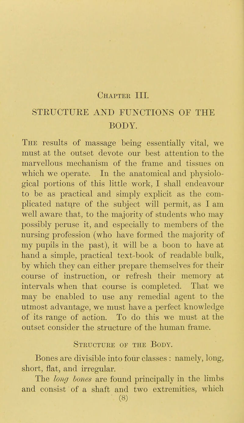 STRUCTURE AND FUNCTIONS OF THE BODY. The results of massage being essentially vital, we must at the outset devote our best attention to the marvellous mechanism of the frame and tissues on which we operate. In the anatomical and physiolo- gical portions of this little work, I shall endeavour to be as practical and simply explicit as the com- plicated nature of the subject will permit, as I am well aware that, to the majority of students who may possibly peruse it, and especially to members of the nursing profession (who have formed the majority of my pupils in the past), it will be a boon to have at hand a simple, practical text-book of readable bulk, by which they can either prepare themselves for their course of instruction, or refresh their memory at intervals when that course is completed. That we may be enabled to use any remedial agent to the utmost advantage, we must have a perfect knowledge of its range of action. To do this we must at the outset consider the structure of the human frame. Structure of the Body. Bones are divisible into four classes : namely, long, short, flat, and irregular. The long bones are found principally in the limbs and consist of a shaft and two extremities, which