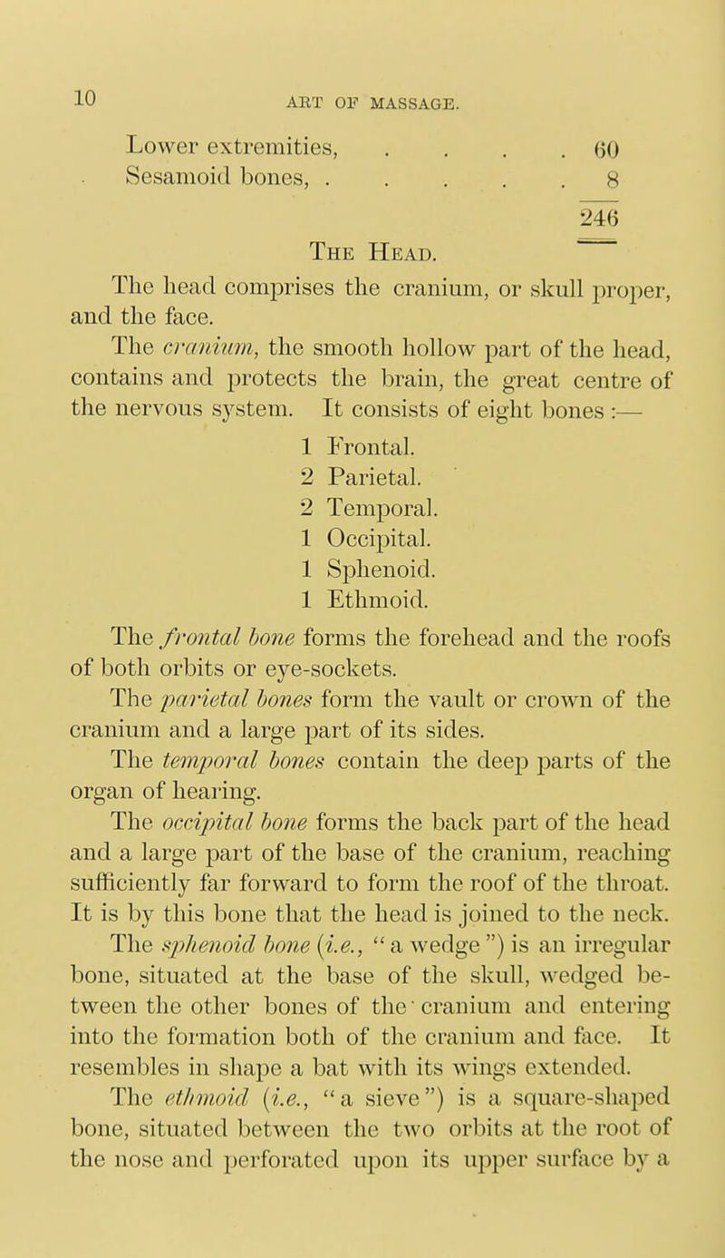 Lower extremities, . , . .60 Sesamoid bones, ..... 8 246 The Head. The head comprises the cranium, or skull j^roper, and the face. The cranium, the smooth hollow part of the head, contains and protects the brain, the great centre of the nervous system. It consists of eight bones :— 1 Frontal. 2 Parietal. 2 Temporal. 1 Occi2:)ital. 1 Sphenoid. 1 Ethmoid. The frontal hone forms the forehead and the roofs of both orbits or eye-sockets. The jmrietal hones form the vault or crown of the cranium and a large part of its sides. The temporal hones contain the deep parts of the organ of hearing. The occijntal bone forms the back part of the head and a large part of the base of the cranium, reaching sufficiently far forward to form the roof of the throat. It is by this bone that the head is joined to the neck. The sphenoid hone {i.e.,  a wedge ) is an irregular bone, situated at the base of the skull, wedged be- tween the other bones of the cranium and entering into the formation both of the cranium and face. It resembles in shape a bat with its wungs extended. The ethmoid {i.e., a sieve) is a square-shaped bone, situated between the two orbits at the root of the nose and perforated upon its upper surface by a