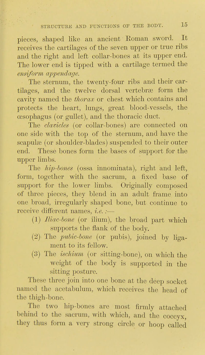 pieces, shaped like an ancient Roman sword. It receives tlie cartilages of the seven upper or true ribs and the right and left collar-bones at its upper end. The lower end is tipped with a cartilage termed the ensifoi'm cqypeiidage. The sternum, the twenty-four ribs and their car- tilages, and the twelve dorsal vertebrae form the cavity named the thorax or chest which contains and protects the heart, lungs, great blood-vessels, the oesophagus (or gullet), and the thoracic duct. The dcivides (or collar-bones) are connected on one side with the tojD of the sternum, and have the scapulEe (or shoulder-blades) suspended to their outer end. These bones form the bases of supjDort for the upper limbs. The hip-hones (ossa innominata), right and left, form, together with the sacrum, a fixed base of support for the lower limbs. Originally composed of three pieces, they blend in an adult frame into one broad, irregularly shaped bone, but continue to receive different names, i.e.:— (1) Iliac-hone (or ilium), the broad part which supports the flank of the body. (2) The pubic-hone (or pubis), joined by liga- ment to its fellow. (3) The ischium (or sitting-bone), on which the weight of the body is supported in the sitting 230sture. These three join into one bone at the deep socket named the acetabulum, which receives the head of the thigh-bone. The two hip-bones are most firmly attached behind to the sacrum, with which, and the coccyx, they thus form a very strong circle or hoop called