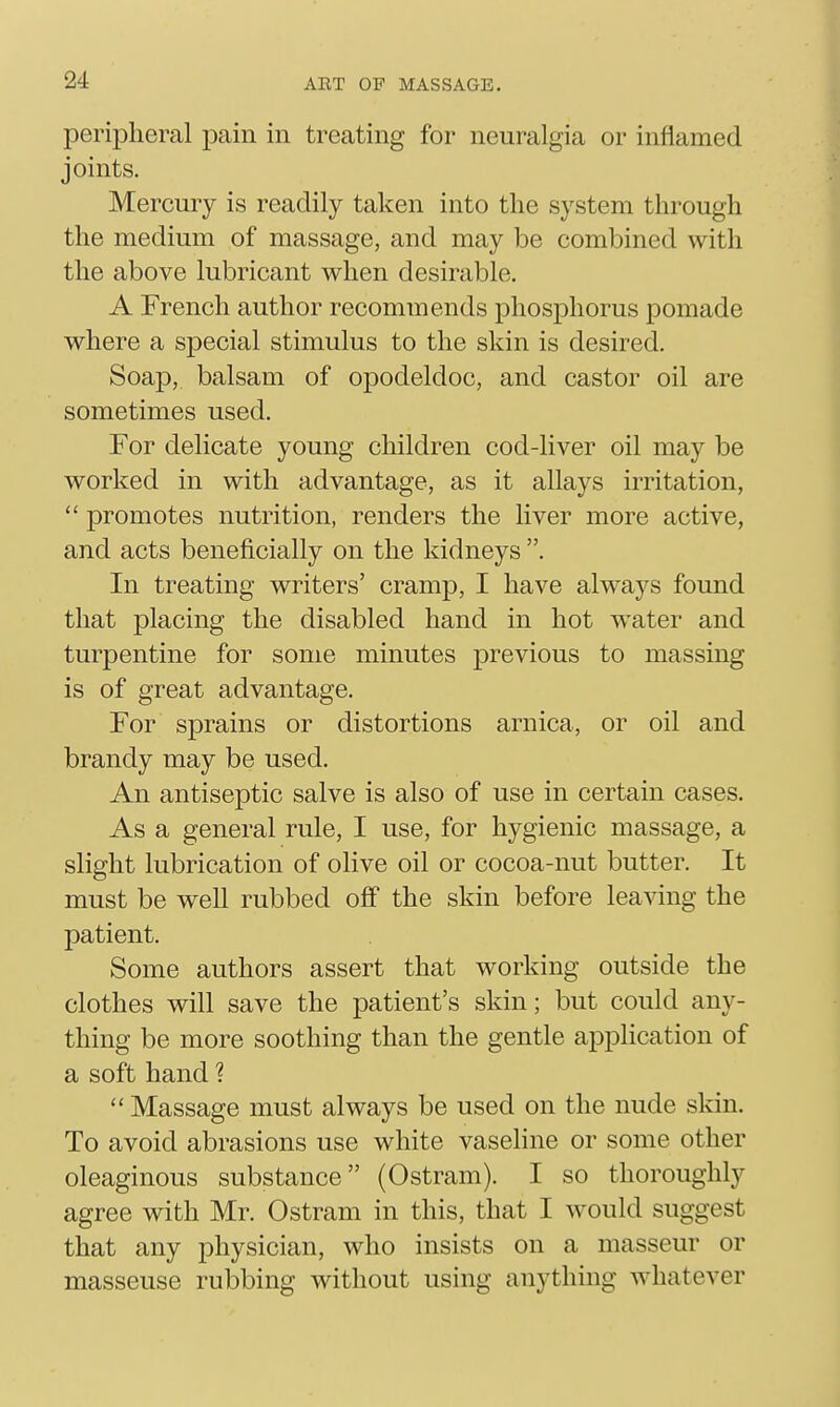 peripheral pain in treating for neuralgia or inflamed joints. Mercury is readily taken into the system through the medium of massage, and may be combined with the above lubricant when desirable. A French author recommends phosphorus pomade where a special stimulus to the skin is desired. Soaj), balsam of opodeldoc, and castor oil are sometimes used. For delicate young children cod-liver oil may be worked in with advantage, as it allays irritation,  promotes nutrition, renders the liver more active, and acts beneficially on the kidneys . In treating writers' cramp, I have alw^ays found that placing the disabled hand in hot water and turpentine for some minutes previous to massing is of great advantage. For sprains or distortions arnica, or oil and brandy may be used. An antiseptic salve is also of use in certain cases. As a general rule, I use, for hygienic massage, a slight lubrication of olive oil or cocoa-nut butter. It must be well rubbed off the skin before leaving the patient. Some authors assert that working outside the clothes will save the patient's skin; but could any- thing be more soothing than the gentle application of a soft hand ?  Massage must always be used on the nude skin. To avoid abrasions use white vaseline or some other oleaginous substance (Ostram). I so thoroughly agree with Mr. Ostram in this, that I would suggest that any physician, who insists on a masseur or masseuse rubbing without using anything whatever