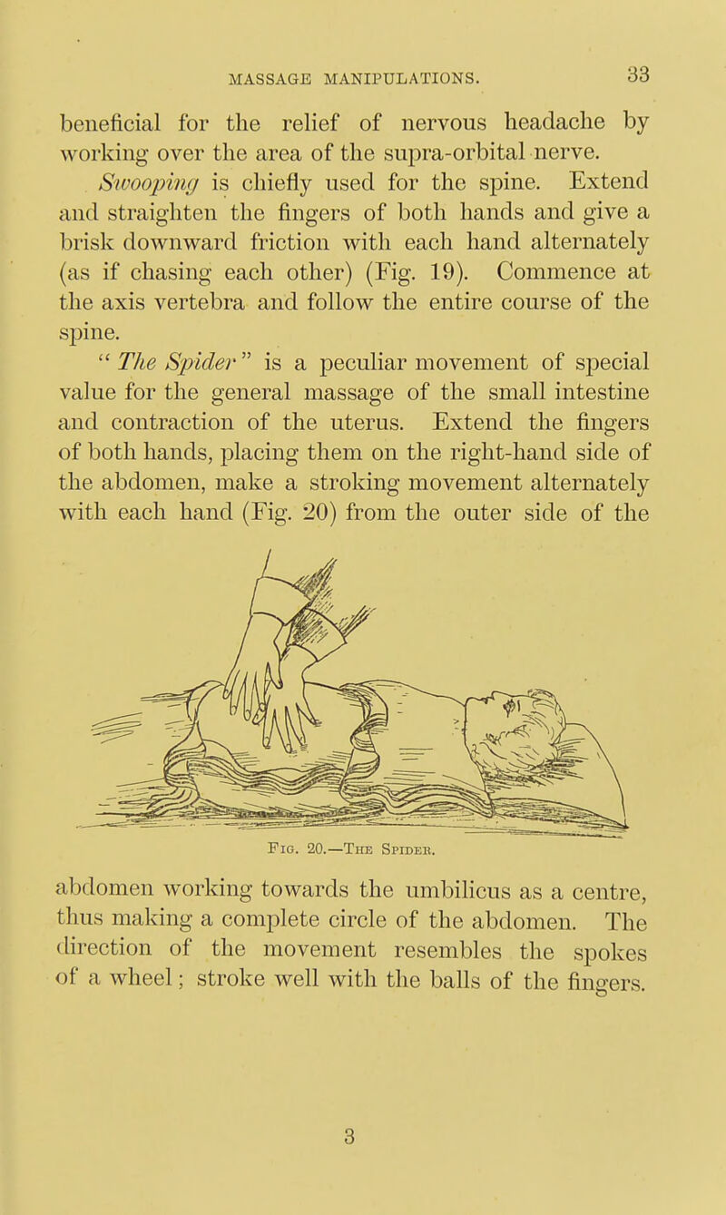 beneficial for the relief of nervous headache by working over the area of the supra-orbital nerve. Swooping is chiefly used for the sjDine. Extend and straighten the fingers of both hands and give a brisk downward friction with each hand alternately (as if chasing each other) (Fig. 19). Commence at the axis vertebra and follow the entire course of the spine.  The Spider  is a peculiar movement of special value for the general massage of the small intestine and contraction of the uterus. Extend the fingers of both hands, placing them on the right-hand side of the abdomen, make a stroking movement alternately with each hand (Fig. 20) from the outer side of the Fig. 20.—The Spider. abdomen working towards the umbilicus as a centre, thus making a complete circle of the abdomen. The direction of the movement resembles the spokes of a wheel; stroke well with the balls of the fingers. 3