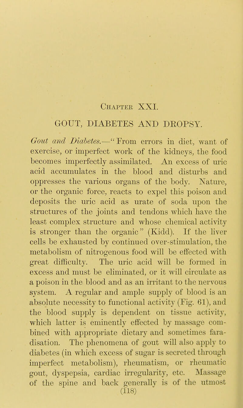 GOUT, DIABETES AND DEOPSY. Gout and Diabetes.—From errors in diet, want of exercise, or imperfect work of the kidneys, the food becomes imperfectly assimilated. An excess of m:'ic acid accumulates in the blood and disturbs and oppresses the various organs of the body. Nature, or the organic force, reacts to expel this poison and deposits the uric acid as urate of soda upon the structures of the joints and tendons which have the least complex structure and whose chemical activity is stronger than the organic (Kidd). If the liver cells be exhausted by continued over-stimulation, the metabolism of nitrogenous food will be effected with great difficulty. The uric acid will be formed in excess and must be eliminated, or it will circulate as a poison in the blood and as an irritant to the nervous system. A regular and ample supply of blood is an absolute necessity to functional activity (Fig. 61), and the blood suj^jDly is dependent on tissue activity, which latter is eminently effected by massage com- bined with apj)ropriate dietary and sometimes fara- disation. The j)henomena of gout will also apj)ly to diabetes (in which excess of sugar is secreted through imperfect metabolism), rheumatism, or rheumatic gout, dyspepsia, cardiac irregularity, etc. Massage of the sj^ine and back generally is of the utmost