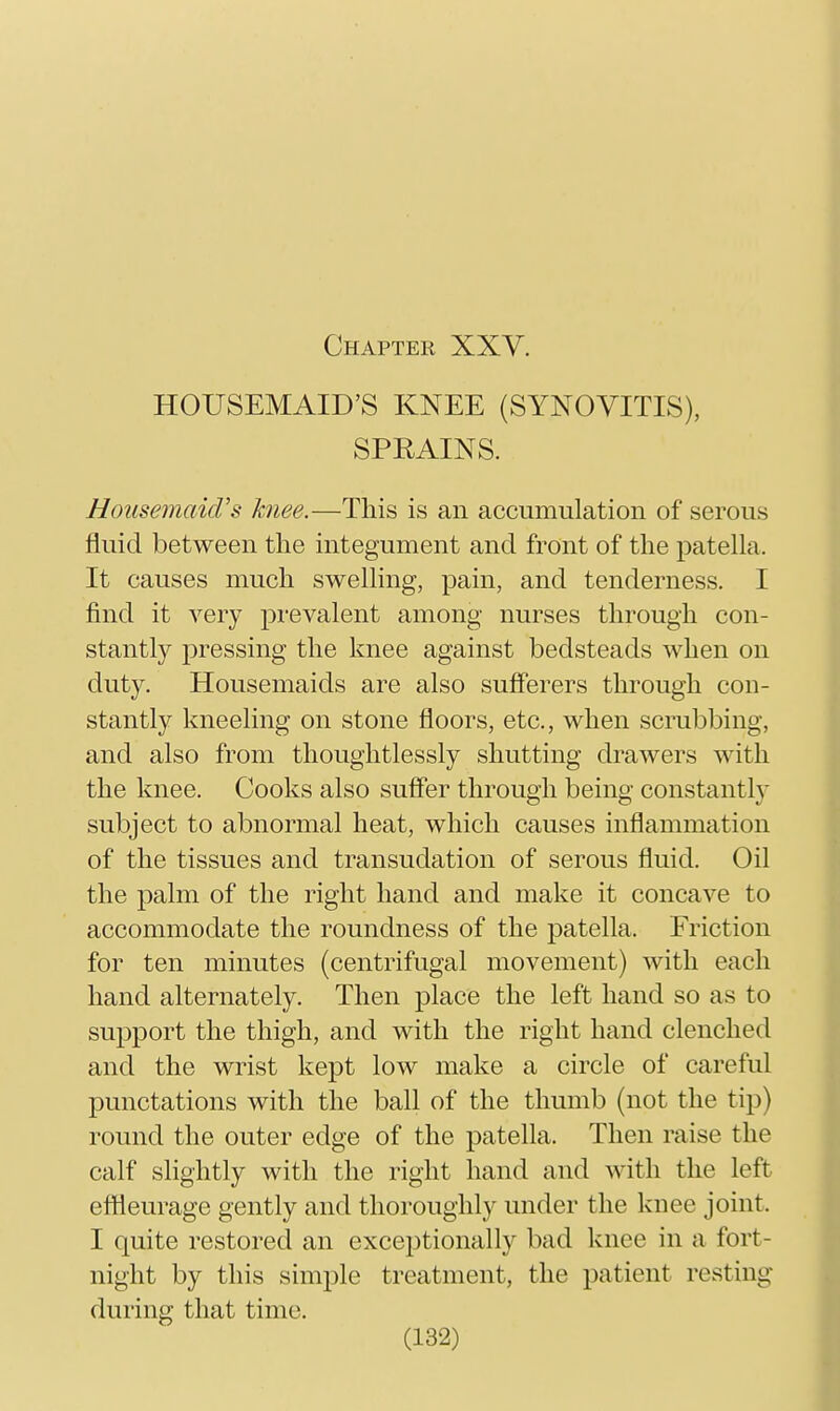 HOUSEMAID'S KNEE (SYNOVITIS), SPRAINS. HoiisemciicVs knee.—This is an accumulation of serous fluid between the integument and front of the patella. It causes much swelling, pain, and tenderness. I find it very prevalent among nurses through con- stantly pressing the knee against bedsteads when on duty. Housemaids are also sufferers through con- stantly kneeling on stone floors, etc., when scrubbing, and also from thoughtlessly shutting drawers with the knee. Cooks also suffer through being constantly subject to abnormal heat, which causes inflammation of the tissues and transudation of serous fluid. Oil the palm of the right hand and make it concave to accommodate the roundness of the patella. Friction for ten minutes (centrifugal movement) with each hand alternately. Then place the left hand so as to su23port the thigh, and with the right hand clenched and the wrist kept low make a circle of careful punctations with the ball of the thumb (not the tip) round the outer edge of the patella. Then raise the calf slightly with the right hand and with the left effieurage gently and thoroughly under the knee joint. I quite restored an exceptionally bad knee in a fort- night by this simple treatment, the patient resting during that time.