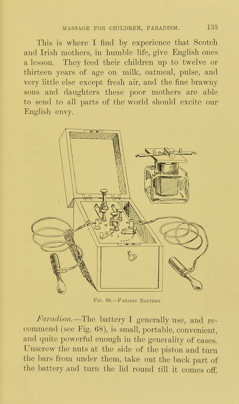 This is where I find by experience that Scotch and Irish mothers, in hnmble life, give Enghsh ones a lesson. They feed their children up to twelve or thirteen years of age on milk, oatmeal, pulse, and very little else except fresh air, and the fine brawny sons and daughters these poor mothers are able to send to all parts of the world should excite our English envy. Faradmn.—The battery I generally use, and re- commend (see Fig. 68), is small, portable, convenient, and quite powerful enough in the generality of cases. Unscrew the nuts at the side of the piston and turn the bars from under them, take out the back part of the battery and turn the lid round till it comes off.