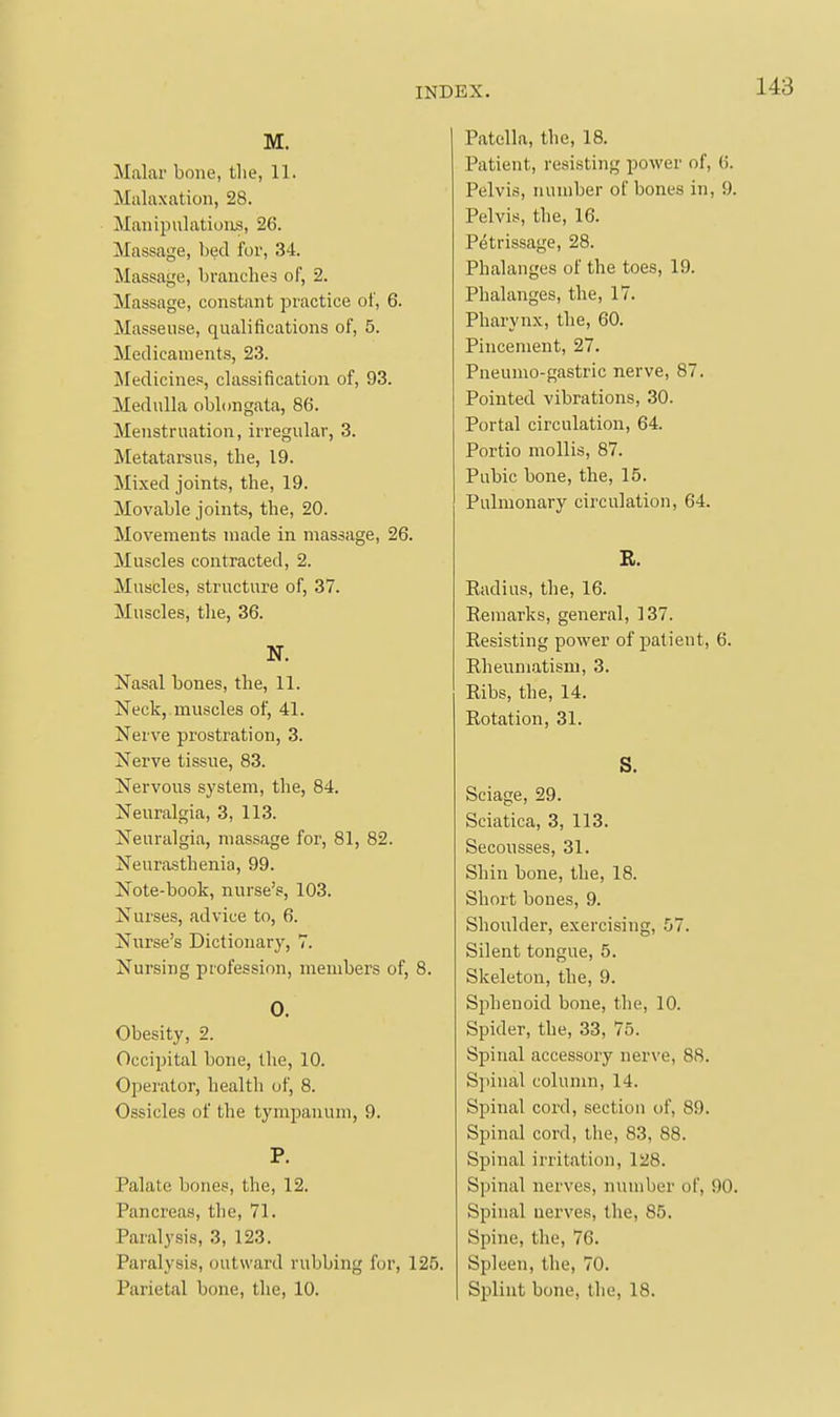 M. Malar bone, the, 11. Malaxation, 28. Manipulations, 26. Massage, bed for, 34. Massage, branches of, 2. Massage, constant practice of, 6. Masseuse, qualifications of, 5. Medicaments, 23. Medicines, classification of, 93. Medulla oblongata, 86. Menstruation, irregular, 3. Metatarsus, the, 19. Mixed joints, the, 19. Movable joints, the, 20. Movements made in massage, 26. Muscles contracted, 2. Muscles, structure of, 37. Muscles, the, 36. N. Nasal bones, the, 11. Neck, muscles of, 41. Nerve prostration, 3. Nerve tissue, 83. Nervous system, the, 84. Neuralgia, 3, 113. Neuralgia, massage for, 81, 82. Neurasthenia, 99. Note-book, nurse's, 103. Nurses, advice to, 6. Nurse's Dictionary, 7. Nursing profession, members of, 8. 0. Obesity, 2. Occipital bone, the, 10. Operator, health of, 8. Ossicles of the tympanum, 9. P. Palate bones, the, 12. Pancreas, the, 71. Paralysis, 3, 123. Paralysis, outward rubbing for, 125. Parietal bone, the, 10. Patella, the, 18. Patient, resisting power of, 6. Pelvis, number of bones in, 9 Pelvis, the, 16. Petrissage, 28. Phalanges of the toes, 19. Phalanges, the, 17. Pharynx, the, 60. Pincement, 27. Pneumo-gastric nerve, 87. Pointed vibrations, 30. Portal circulation, 64. Portio mollis, 87. Pubic bone, the, 15. Pulmonary circulation, 64. R. Eadius, the, 16. Remarks, general, 137. Resisting power of patient, 6. Rheum.atism, 3. Ribs, the, 14. Rotation, 31. S. Sciage, 29. Sciatica, 3, 113. Secousses, 31. Shin bone, the, 18. Short bones, 9. Shoulder, exercising, 57. Silent tongue, 5. Skeleton, the, 9. Sphenoid bone, the, 10. Spider, the, 33, 75. Spinal accessory nerve, 88. Spinal column, 14. Spinal cord, sectiou of, 89. Spinal cord, tlie, 83, 88. Spinal irritation, 128. Spinal nerves, number of, 90 Spinal nerves, the, 85. Spine, the, 76. Spleen, the, 70. Splint bone, the, 18.