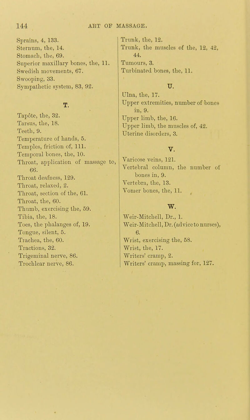 Sprains, 4, 133. Sternum, the, 14. Stomach, the, 69. Superior maxillary hones, the, 11. Swedish movements, 67. Swooping, 33. Sympathetic system, 83, 92. T. Tapote, the, 32. Tarsus, the, 18. Teeth, 9. Temperature of hands, 5. Temples, friction of. 111. Temporal hones, the, 10. Throat, application of massage to, 66. Throat deafness, 129. Throat, relaxed, 2. Throat, section of the, 61. Throat, the, 60. Thumb, exercising the, 59. Tibia, the, 18. Toes, the phalanges of, 19. Tongue, silent, 5. Trachea, the, 60. Tractions, 32. Trigeminal nerve, 86. Trochlear nerve, 86. Trunk, the, 12. Trunk, the muscles of the, 12, 42, 44. Tumours, 3. Turbinated bones, the, 11. U. LTlna, the, 17. Upper extremities, number of bones in, 9. Upper limb, the, 16. Upper limb, the muscles of, 42. Uterine disorders, 3. V. Varicose veins, 121. Vertebral column, the number of bones in, 9. Vertebra, the, 13. Vomer bones, the, 11. W. Weir-Mitchell, Dr., 1. Weir-Mitchell, Dr. (advice to nurses), 6. Wrist, exercising the, 58. Wrist, the, 17. Writers' cramp, 2. Writers' cramp, massing for, 127.