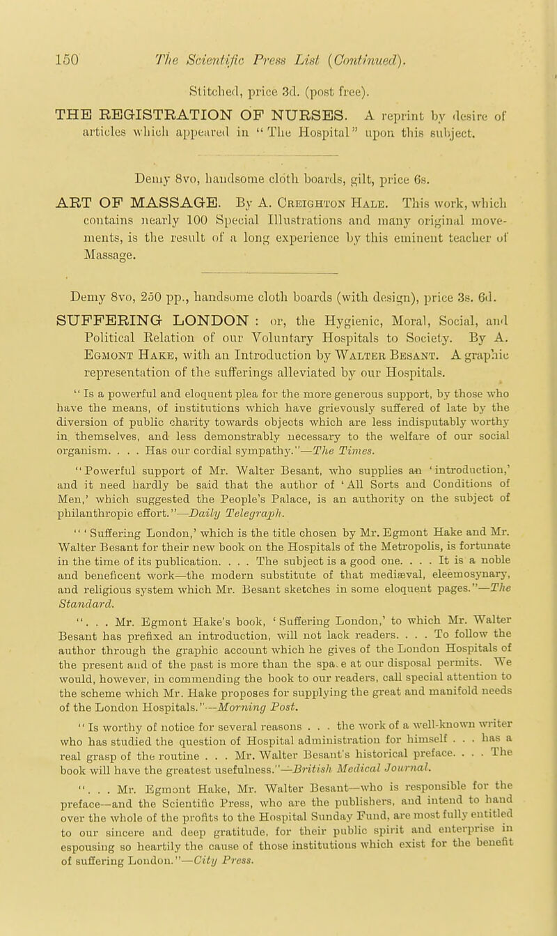 Stitched, price 3d. (post free). THE REGISTRATION OP NURSES. A reprint by desire of articles wliicii appeared in  Tlie Hospital upou tins subject. Demy 8vo, liaiulsome cldtli boards, p;ilt, price 6s. ART OP MASSAGE. By A. Creighton Hale. This work, which contains iiearly 100 Special Illustrations and many original move- ments, is tlie result of a lonf; experience by this eminent teacher uf Massage. Demy 8vo, 250 pp., handsome cloth boards (with design), price 3s. 6d. SUPPERING LONDON : or, the Hygienic, Moral, Social, and Political Relation of our Voluntary Hospitals to Society. By A. Egmont Hake, with an Introduction by Walter Besant. A graphic representation of the sufferings alleviated by our Hospitals.  Is a powerful and eloquent plea for the more generous support, by those who have the means, of iDstitutions which have grievously suffered of late by the diversion of public charity towards objects which are less indisputably worthy in, themselves, and less demonstrably necessary to the welfare of our social organism. . . . Has our cordial sympathy.—The Times. Powerful support of Mr. Walter Besant, who supplies an 'introduction,' and it need hardly be said that the author of 'All Sorts and Conditions of Men,' which suggested the People's Palace, is an authority on the subject of philanthropic effort.—Daily Telegrajili.  ' Suffering London,' which is the title chosen by Mr. Egmont Hake and Mr. Walter Besant for their new book on the Hospitals of the Metropolis, is fortunate in the time of its publication. . . . The subject is a good one. ... It is a noble and beneficeut work—the modern substitute of that medijeval, eleemosynary, and religious system which Mr. Besant sketches in some eloquent pages.—The Standard. ... Mr. Egmont Hake's book, 'Suffering London,' to which Mr. Walter Besant has prefixed an introduction, will not lack readers. ... To foUow the author through the graphic account which he gives of the Loudon Hospitals of the present and of the past is more than the spa. e at our disposal permits. W' e would, however, in commending the book to our readers, call special attention to the scheme which Mr. Hake proposes for supplying the great and manifold needs of the London Hospitals.—Morning Post. •' Is worthy of notice for several reasons . . . the work of a well-known writer who has studied the question of Hospital administration for himself . . . has a real grasp of the routine . . . Mr. Walter Besant's historical preface. . . . The book will have the greatest uselvdness.—British Medical Journal. ... Mr. Egmont Hake, Mr. Walter Besant—who is responsible tor the preface—and the Scientific Press, who are the publishers, and intend to hand over the whole of the profits to the Hospital Sunday Fund, are most fully entitled to our sincere and deep gratitude, for their public spirit and enterprise in espousing so heartily the cause of those institutious which exist for the benefit of suffering London.—City Press.