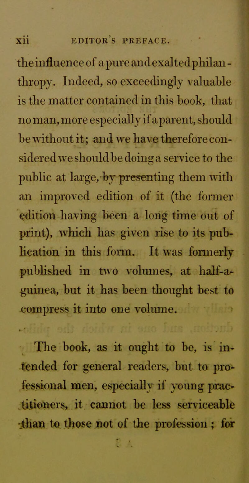 the influence of apure andexaltedpliilan - tliropy. Indeed, so exceedingly valuable is the matter contained in this book, that no man, more especially if a parent, should be without it; and we ha^^e therefore con- sidered we should be doinsj a service to the public at large,-by presenting them with an improved edition of it (the fonner ecUtion having been a long time out of print), which has given rise to its pub- lication, in this form. It was formerly published in two volumes, at half-ai- guinea, but it has been thought best to xjompress it into one volimie. The book, as it ought to be, is in- tended for general readers, but to pro- fessional men, especially if young prac- titioners, it cannot be less ser\iceable •than those not of the profession ; for