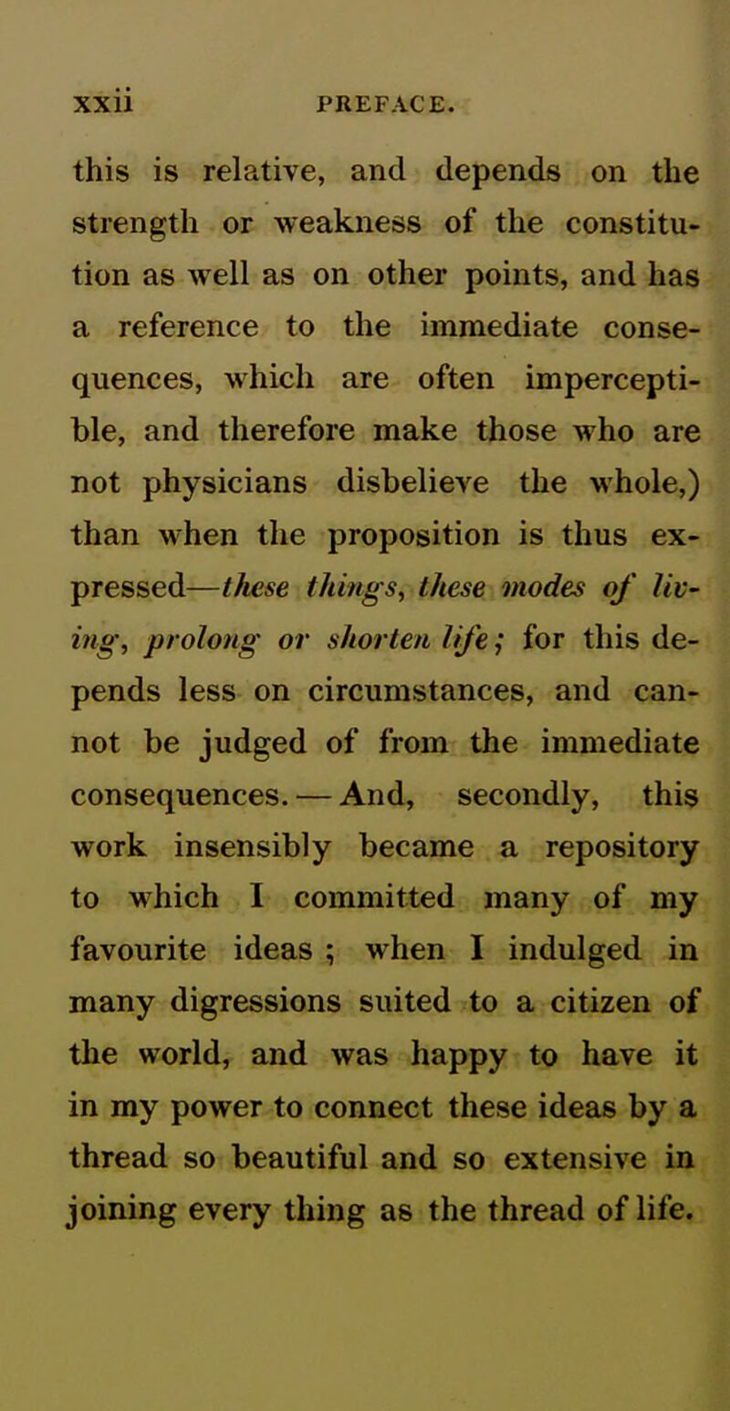 this is relative, and depends on the strength or weakness of the constitu- tion as well as on other points, and has a reference to the immediate conse- quences, which are often impercepti- ble, and therefore make those who are not physicians disbelieve the whole,) than when the proposition is thus ex- pressed—these things^ these modes of liv- ing, prolong or shorten life; for this de- pends less on circumstances, and can- not be judged of from the immediate consequences. — And, secondly, this work insensibly became a repository to which I committed many of my favourite ideas ; when I indulged in many digressions suited to a citizen of the world, and was happy to have it in my power to connect these ideas by a thread so beautiful and so extensive in joining every thing as the thread of life.