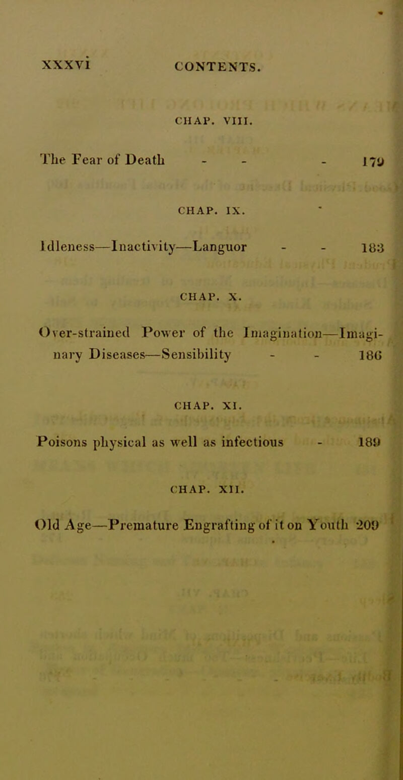 CHAP. VIII. The Fear of Death - - - liu CHAP. IX. Idleness—Inactivity—Languor - - 18:3 CHAP. X. Over-straiued PoMer of the Iniaination—Inuiiii- nary Diseases—Sensibility - - ]8G CHAP. XI. Poisons physical as well as infectious - 189 CHAP. XII. Old Age—Premature Engrafting of it on Youth 'lOV