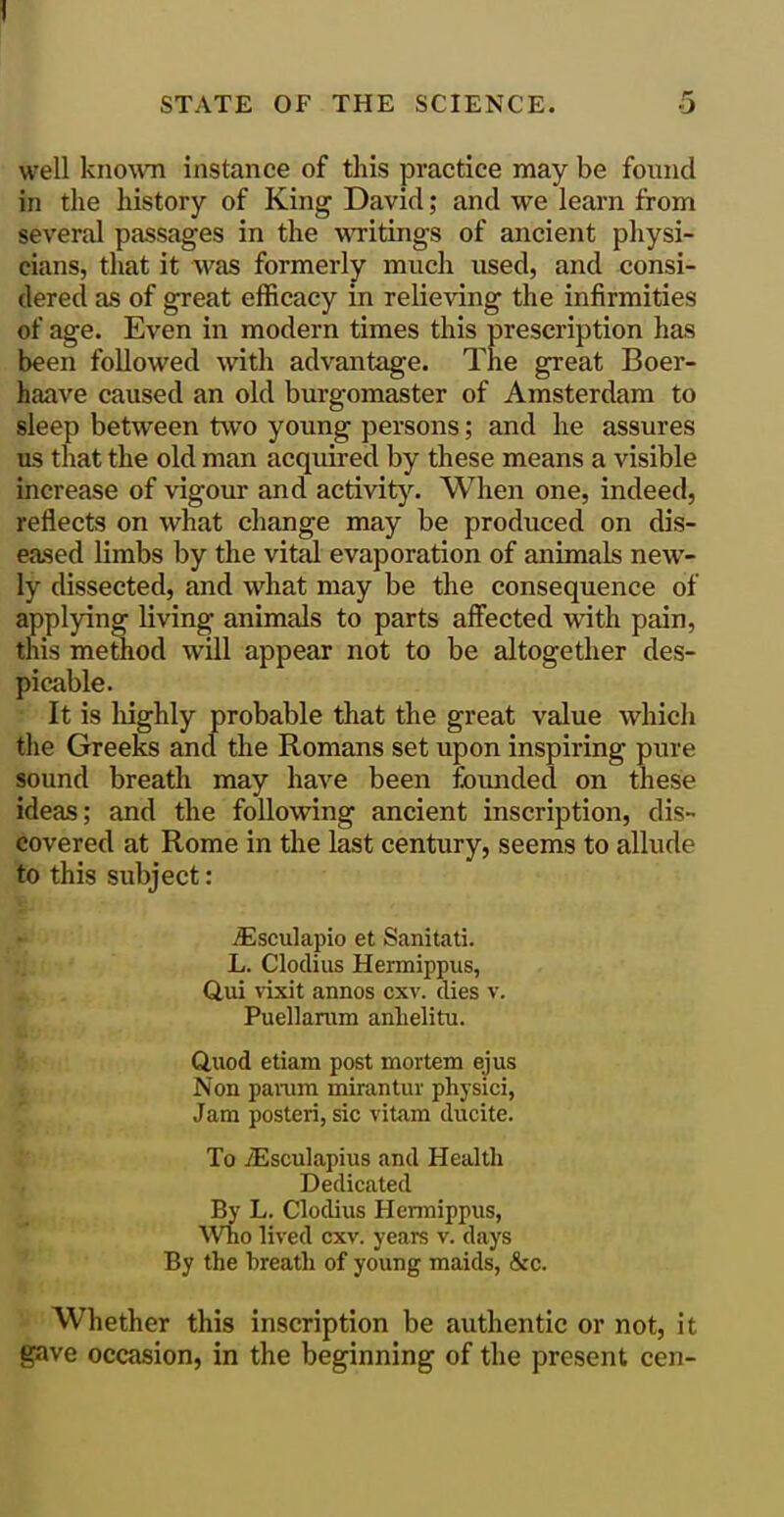 well kno\\Ti instance of this practice may be found in the history of King David; and we learn from several passages in the writings of ancient physi- cians, that it was formerly much used, and consi- dered as of great efficacy in relieving the infirmities of age. Even in modern times this prescription has been followed with advantage. The great Boer- haave caused an old burgomaster of Amsterdam to sleep between two young persons; and he assures us that the old man acquired by these means a visible increase of vigour and activity. When one, indeed, reflects on what change may be produced on dis- ea.sed limbs by the vital evaporation of animals new- ly dissected, and what may be the consequence of applying living animals to parts affected with pain, this method will appear not to be altogether des- picable. It is liighly probable that the great value which the Greeks and the Romans set upon inspiring pure sound breath may have been founded on these ideas; and the following ancient inscription, dis- covered at Rome in the last century, seems to allude to this subject: iEsculapio et Sanitati. L. Clodius Hermippus, Qui vixit annos cxv. dies v. Puellaram anlielitu. Quod etiam post mortem ejus Non paimn mirantur physici, Jam posteri, sic vitara ducite. To iEsculapius and Health Dedicated By L. Clodius Hermippus, Who lived cxv. years v. days By the breath of young maids, &c. Whether this inscription be authentic or not, it gave occasion, in the beginning of the present cen-