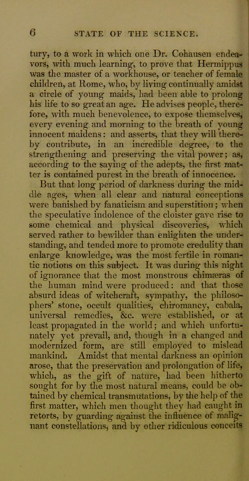 tury, to a work in which one Dr. Cohausen endea- I vors, with much learning-, to prove tliat Hermippxis I was the master of a Avorkhouse, or teacher of female chikiren, at Rome, who, by living continually amidst a circle of young maids, had been able to prolong his life to so gi-eat an age. He advises people, there- fore, with much benevolence, to expose themselves, every evening and morning to the breath of young innocent maidens: and asserts, that they will there- by contribute, in an incredible degree, to the strengthening and preserving the vital power; as, according to the saying of the adepts, the first mat- ter is contained purest in the breath of innocence. But that long period of darkness during the mid- dle ages, when all clear and natural conceptions were banished by fanaticism and superstition; when tlie speculative indolence of the cloister gave rise to some chemical and physical discoveries, which served ratlier to bewilder tlian enlighten the under- standing, and tended more to promote credulity than enlarge knowledge, was the most fertile in roman- tic notions on this subject. It was during this night of ignorance that the most monstrous chimseras of the human mind were produced: and that those absurd ideas of witchcraft, sympathy, the philoso- phers' stone, occult qualities, cliiromancy, cabala, universal remedies, &c. were established, or at least propagated in the world; and whicli unfortu- nately yet prevail, and, though in a changed and modernized form, are still employed to mislead mankind. Amidst that mental clarkness an opinion arose, that the preservation and prolongation of life, which, as the gift of nature, had been hitherto sought for by the most natural means, could be ob- tained by chemical transmutations, by tiie help of the first matter, whicli men thought they had caught in retorts, by guarding against tlie influence of malig- nant constellations, and by other ridiculous conceits