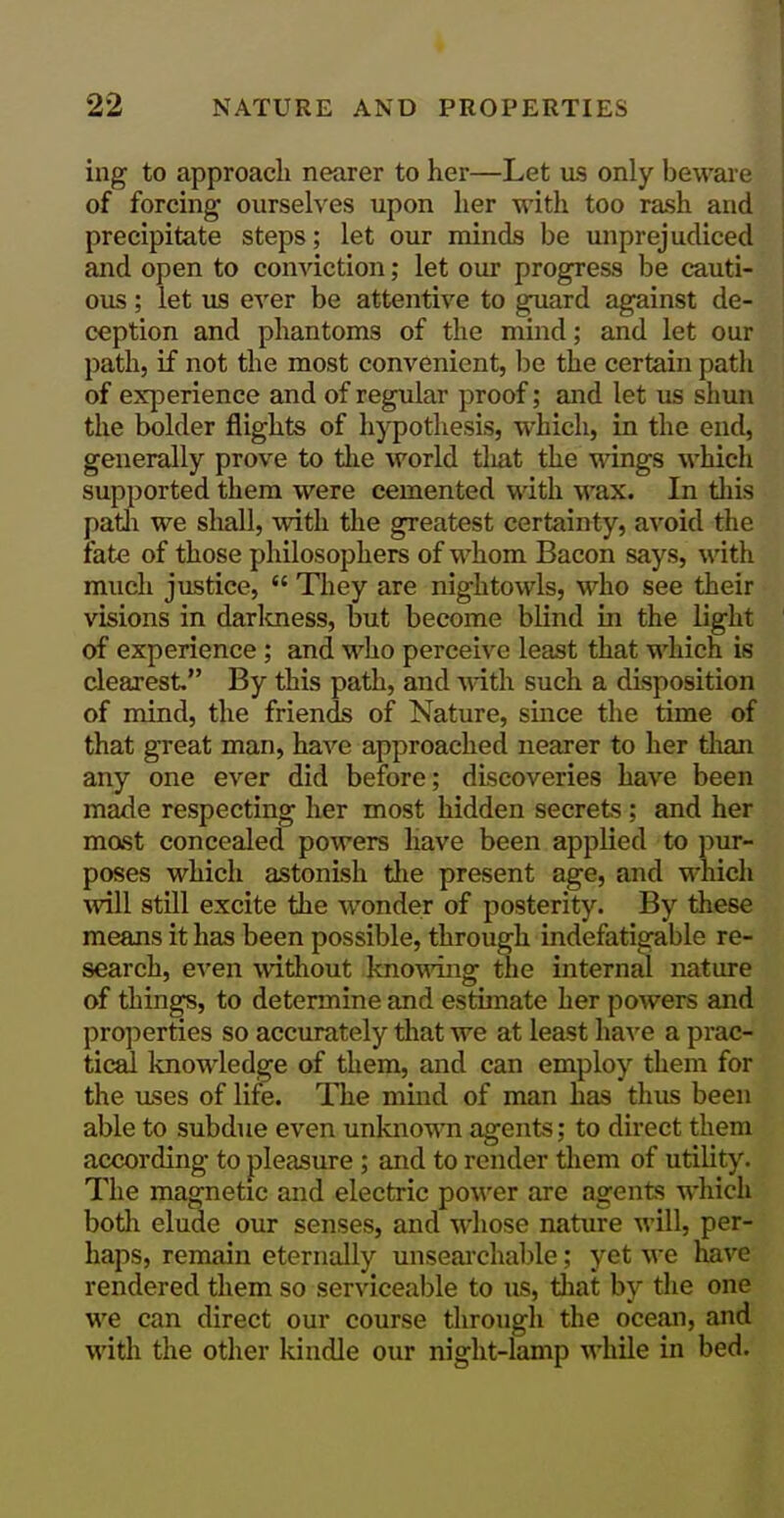 ing to approacli nearer to her—Let us only beware of forcing ourselves upon her with too rash and precipitate steps; let our minds be unprejudiced and open to conviction; let our progress be cauti- ous ; let us ever be attentive to guard against de- ception and phantoms of the mind; and let our path, if not the most convenient, be the certain path of exjDerience and of regular proof; and let us shun the bolder flights of hypothesis, which, in the end, generally prove to the world tliat the ^^dngs which supported them were cemented with wax. In tliis patli we sliall, with the greatest certainty, avoid the fate of those philosophers of whom Bacon says, with much justice,  They are nightowls, who see their visions in darlcness, but become blind in the light of experience ; and who perceive least that which is clearest. By this path, and ^dth such a disposition of mind, the friends of Nature, since the time of that great man, have approached nearer to her than any one ever did before; discoveries have been made respecting her most hidden secrets ; and her mast concealed powers have been applied to pur- poses which astonish tlie present age, and which mil still excite the wonder of posterity. By these means it has been possible, through indefatigable re- search, even without knowing tlie internjii nature of things, to determine and estimate her powers and pro])ernes so accurately that we at least have a prac- tical knowledge of them, and can employ them for the uses of life. The mind of man has thus been able to subdue even unknowTi agents; to direct them according to pleasure; and to render them of utility. The magnetic and electric po\\'er are agents which both elude our senses, and whose nature will, per- haps, remain eternally unsearchable; yet we na^'c rendered them so serviceable to us, that by the oni we can direct our course through the ocean, and with the other kindle our night-lamp while in bed.