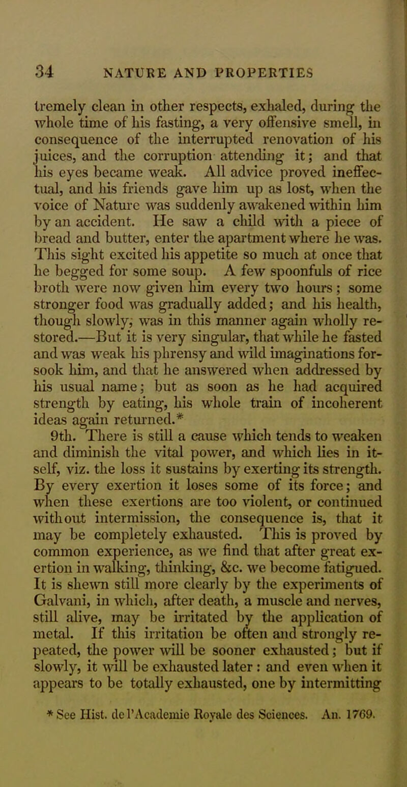 tremely clean in other respects, exlialed, during the Avhole time of his fasting, a very offensive smell, in consequence of the interrupted renovation of his juices, and the corruption attending it; and that his eyes became weak. All advice proved ineffec- tual, and his friends gave him up as lost, when the voice of Natui-e was suddenly awalcened ^dthin him by an accident. He saw a cliild with a piece of bread and butter, enter the apartment where he was. This sight excited his appetite so much at once that he begged for some soup. A few spoonfids of rice broth were now given him every two houre; some stronger food m'as gradually added; and liis health, though slowlyj was in this manner again wholly re- stored.—But it is very singular, that while he fasted and was weak his phrensy and wild imaginations for- sook him, and that he answered when addressed by his usual name; but as soon as he had acquired strength by eating, his whole train of incoherent ideas again retm-ned.* 9th. There is still a cause which tends to weaken and diminish the vital power, and which lies in it- self, viz. the loss it sustains by exerting its strength. By every exertion it loses some of its force; and when these exertions are too violent, or continued without intermission, the consequence is, that it may be completely exhausted. This is proved by common experience, as we find that after great ex- ertion in walking, thinking, &c. we become fatigued. It is shewn still more clearly by the experiments of Galvani, in which, after death, a muscle and nerves, still alive, may be irritated by the application of metal. If this irritation be often and strongly re- peated, the power will be sooner exhausted; but if slowly, it will be exhausted later : and even \\4ien it appears to be totally exhausted, one by intermitting * See Hist, de I'Academie Royale des Sciences. An. 1769.