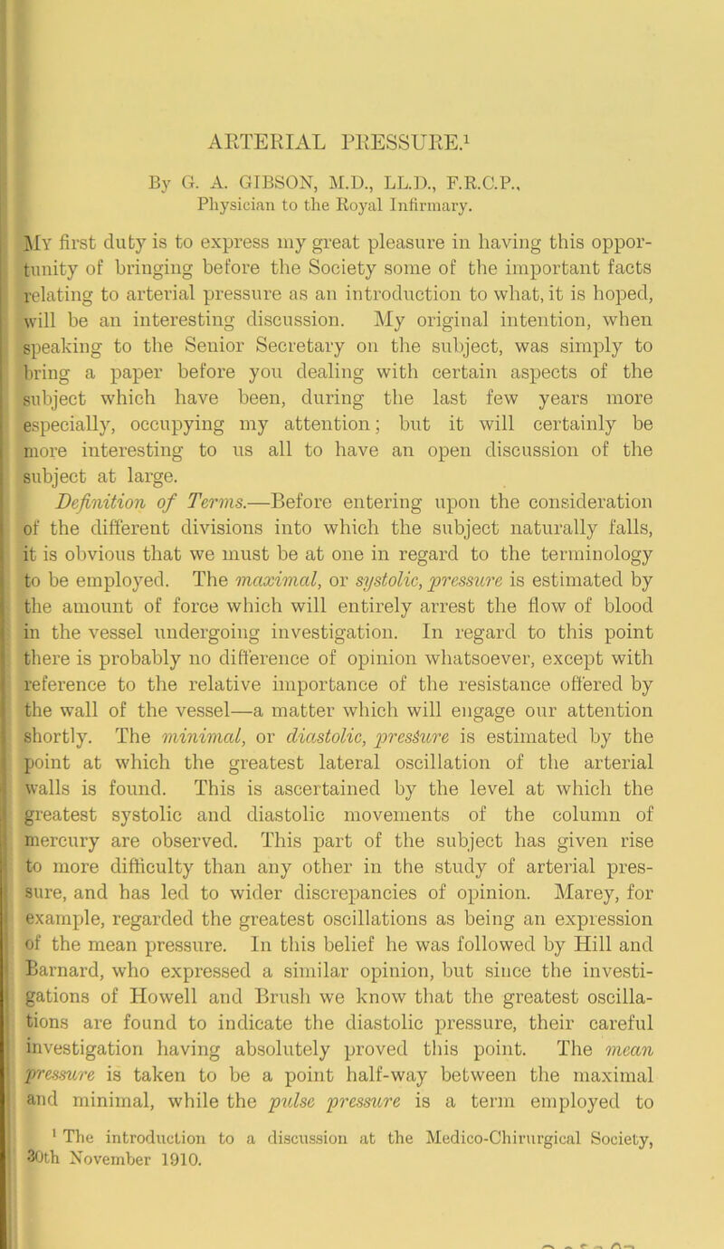 By G. A. GIBSON, M.D., LL.D., F.R.C.P., Physician to the Royal Infirmary. My first duty is to express my great pleasure in having this oppor- tunity of bringing before the Society some of the important facts relating to arterial pressure as an introduction to what, it is hoped, will be an interesting discussion. My original intention, when speaking to the Senior Secretary on the subject, was simply to bring a paper before you dealing with certain aspects of the subject which have been, during the last few years more especially, occupying my attention; but it will certainly be more interesting to us all to have an open discussion of the subject at large. Definition of Terms.—Before entering upon the consideration of the different divisions into which the subject naturally falls, it is obvious that we must be at one in regard to the terminology to be employed. The maximal, or systolic, pressure is estimated by the amount of force which will entirely arrest the flow of blood in the vessel undergoing investigation. In regard to this point there is probably no difference of opinion whatsoever, except with reference to the relative importance of the resistance offered by the wall of the vessel—a matter which will engage our attention shortly. The minimal, or duistolic, pressure is estimated by the point at which the greatest lateral oscillation of the arterial walls is found. This is ascertained by the level at which the greatest systolic and diastolic movements of the column of mercury are observed. This part of the subject has given rise to more difficulty than any other in the study of arterial pres- sure, and has led to wider discrepancies of opinion. Marey, for example, regarded the greatest oscillations as being an expression of the mean pressure. In this belief he was followed by Hill and Barnard, who expressed a similar opinion, but since the investi- gations of Howell and Brush we know that the greatest oscilla- tions are found to indicate the diastolic pressure, their careful investigation having absolutely proved this point. The mean pressure is taken to be a point half-way between the maximal and minimal, while the pulse pressure is a term employed to 1 The introduction to a discussion at the Medico-Chirurgical Society, I 30th November 1910. /—s ^ p — A —i