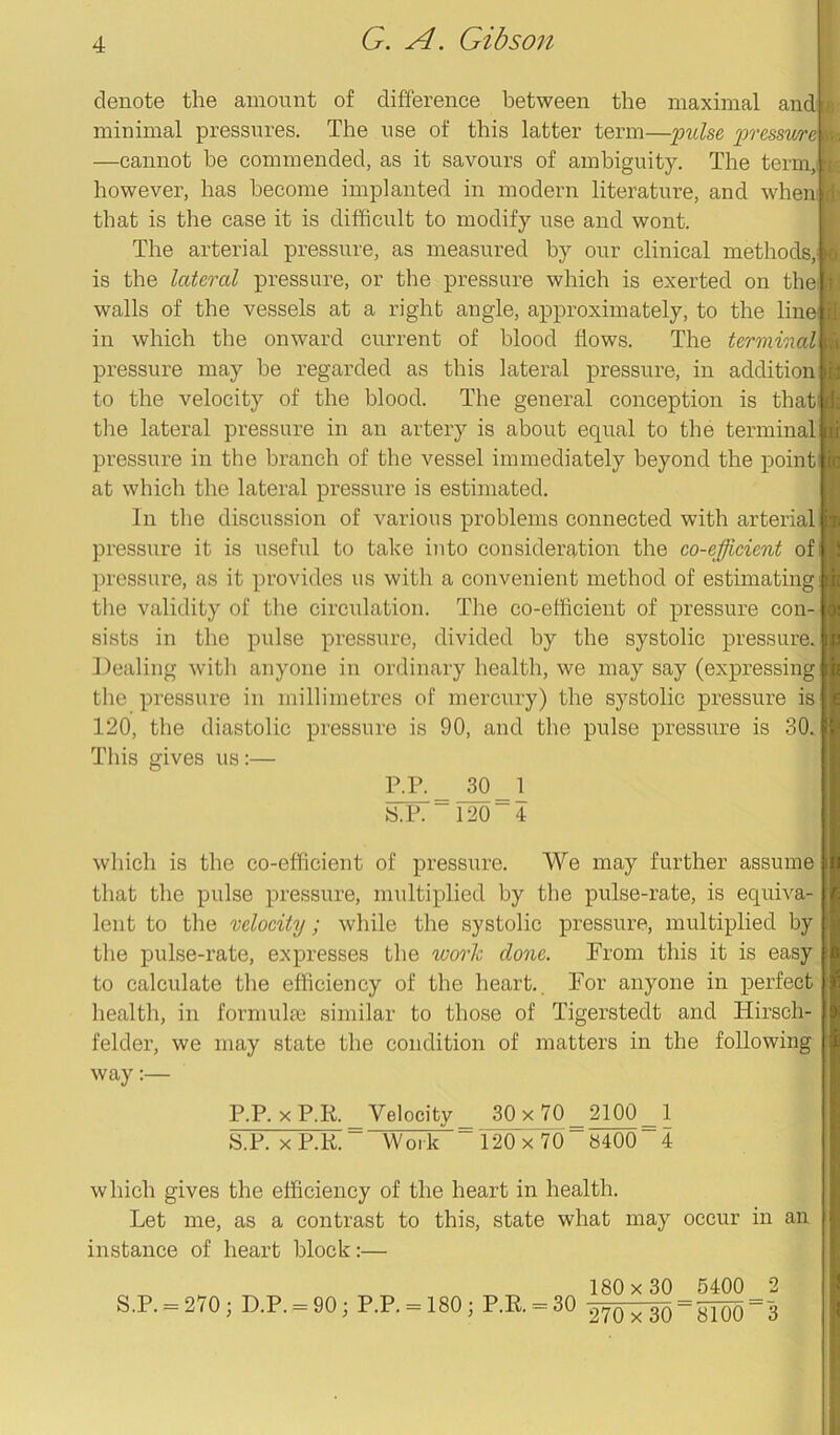 denote the amount of difference between the maximal and minimal pressures. The use of this latter term—pulse pressme —cannot he commended, as it savours of ambiguity. The term, however, has become implanted in modern literature, and when that is the case it is difficult to modify use and wont. The arterial pressure, as measured by our clinical methods, is the lateral pressure, or the pressure which is exerted on the walls of the vessels at a right angle, approximately, to the line in which the onward current of blood flows. The terminal pressure may he regarded as this lateral pressure, in addition to the velocity of the blood. The general conception is thati the lateral pressure in an artery is about equal to the terminal pressure in the branch of the vessel immediately beyond the point at which the lateral pressure is estimated. In the discussion of various problems connected with arterial pressure it is useful to take into consideration the co-efficient of pressure, as it provides us with a convenient method of estimating the validity of the circulation. The co-efficient of pressure con- sists in the pulse pressure, divided by the systolic pressure. Dealing with anyone in ordinary health, we may say (expressing the pressure in millimetres of mercury) the systolic pressure is 120, the diastolic pressure is 90, and the pulse pressure is 30. This gives us:— p.p._ 30 _ 1 S.P. — 120~4 which is the co-efficient of pressure. We may further assume that the pulse pressure, multiplied by the pulse-rate, is equiva- lent to the velocity; while the systolic pressure, multiplied by the pulse-rate, expresses the work done. From this it is easy to calculate the efficiency of the heart. For anyone in perfect health, in formulae similar to those of Tigerstedt and Hirsch- felder, we may state the condition of matters in the following way:— P.P.xP.R. Velocity 30x 70 2100 1 S.P. xP.R. Work _ 120x70 8400 4 which gives the efficiency of the heart in health. Let me, as a contrast to this, state what may occur in an instance of heart block:— S.P. = 270 ; D.P. = 90 ; P.P. = 180 • P.R. = 30 180x 30 5400 270 x 30 — 8100 o 3