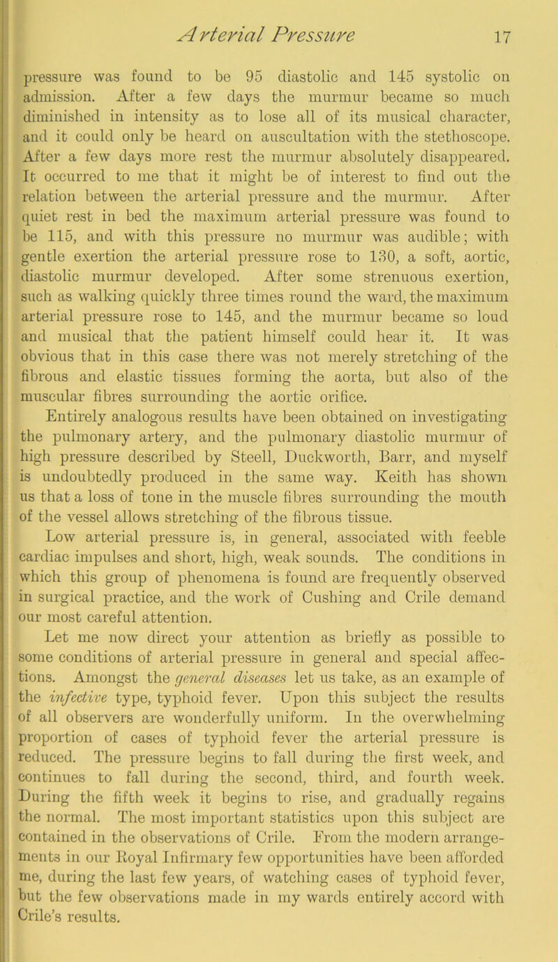 pressure was found to be 95 diastolic and 145 systolic on admission. After a few days the murmur became so much diminished in intensity as to lose all of its musical character, and it could only be heard on auscultation with the stethoscope. After a few days more rest the murmur absolutely disappeared. It occurred to me that it might be of interest to find out the relation between the arterial pressure and the murmur. After quiet rest in bed the maximum arterial pressure was found to be 115, and with this pressure no murmur was audible; with gentle exertion the arterial pressure rose to 130, a soft, aortic, diastolic murmur developed. After some strenuous exertion, such as walking quickly three times round the ward, the maximum arterial pressure rose to 145, and the murmur became so loud and musical that the patient himself could hear it. It was obvious that in this case there was not merely stretching of the fibrous and elastic tissues forming the aorta, but also of the muscular fibres surrounding the aortic orifice. Entirely analogous results have been obtained on investigating the pulmonary artery, and the pulmonary diastolic murmur of high pressure described by Steell, Duckworth, Barr, and myself is undoubtedly produced in the same way. Keith has shown us that a loss of tone in the muscle fibres surrounding the mouth of the vessel allows stretching of the fibrous tissue. Low arterial pressure is, in general, associated with feeble cardiac impulses and short, high, weak sounds. The conditions in which this group of phenomena is found are frequently observed in surgical practice, and the work of Cushing and Crile demand our most careful attention. Let me now direct your attention as briefly as possible to some conditions of arterial pressure in general and special affec- tions. Amongst the general diseases let us take, as an example of the infective type, typhoid fever. Upon this subject the results of all observers are wonderfully uniform. In the overwhelming proportion of cases of typhoid fever the arterial pressure is reduced. The pressure begins to fall during the first week, and continues to fall during the second, third, and fourth week. During the fifth week it begins to rise, and gradually regains the normal. The most important statistics upon this subject are contained in the observations of Crile. From the modern arrange- ments in our Loyal Infirmary few opportunities have been afforded me, during the last few years, of watching cases of typhoid fever, but the few observations made in my wards entirely accord with Crile’s results.