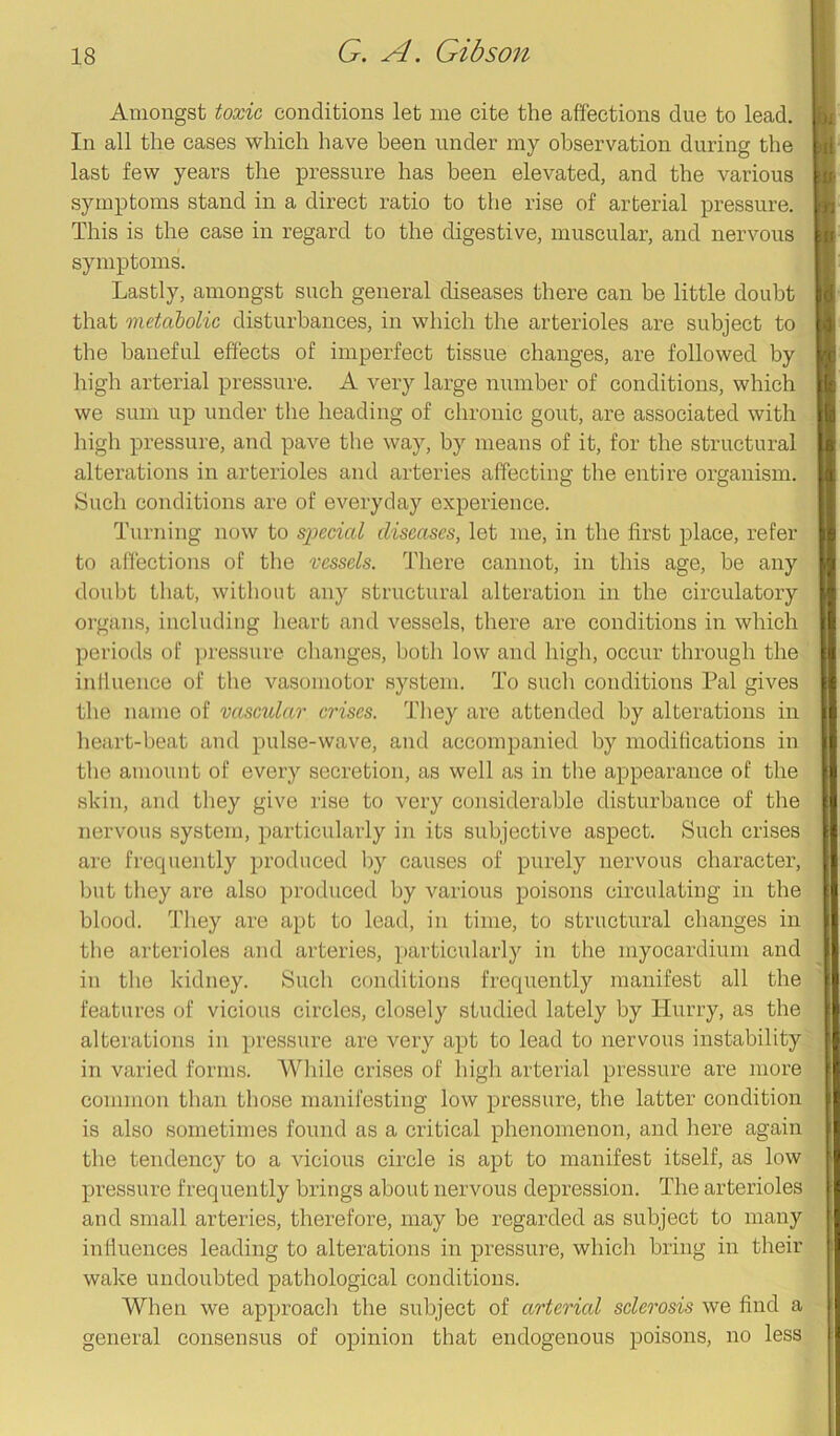 Amongst toxic conditions let me cite the affections due to lead. In all the cases which have been under my observation during the last few years the pressure has been elevated, and the various symptoms stand in a direct ratio to the rise of arterial pressure. This is the case in regard to the digestive, muscular, and nervous symptoms. Lastly, amongst such general diseases there can be little doubt that metabolic disturbances, in which the arterioles are subject to the baneful effects of imperfect tissue changes, are followed by high arterial pressure. A very large number of conditions, which we sum up under the heading of chronic gout, are associated with high pressure, and pave the way, by means of it, for the structural alterations in arterioles and arteries affecting the entire organism. Such conditions are of everyday experience. Turning now to special diseases, let me, in the first place, refer to affections of the vessels. There cannot, in this age, he any doubt that, without any structural alteration in the circulatory organs, including heart and vessels, there are conditions in which periods of pressure changes, both low and high, occur through the influence of the vasomotor system. To such conditions Pal gives the name of vascular crises. They are attended by alterations in heart-beat and pulse-wave, and accompanied by modifications in the amount of every secretion, as well as in the appearance of the skin, and they give rise to very considerable disturbance of the nervous system, particularly in its subjective aspect. Such crises are frequently produced by causes of purely nervous character, but they are also produced by various poisons circulating in the blood. They are apt to lead, in time, to structural changes in the arterioles and arteries, particularly in the myocardium and in the kidney. Such conditions frequently manifest all the features of vicious circles, closely studied lately by Hurry, as the alterations in pressure are very apt to lead to nervous instability in varied forms. While crises of high arterial pressure are more common than those manifesting low pressure, the latter condition is also sometimes found as a critical phenomenon, and here again the tendency to a vicious circle is apt to manifest itself, as low pressure frequently brings about nervous depression. The arterioles and small arteries, therefore, may be regarded as subject to many influences leading to alterations in pressure, which bring in their wake undoubted pathological conditions. When we approach the subject of arterial sclerosis we find a general consensus of opinion that endogenous poisons, no less
