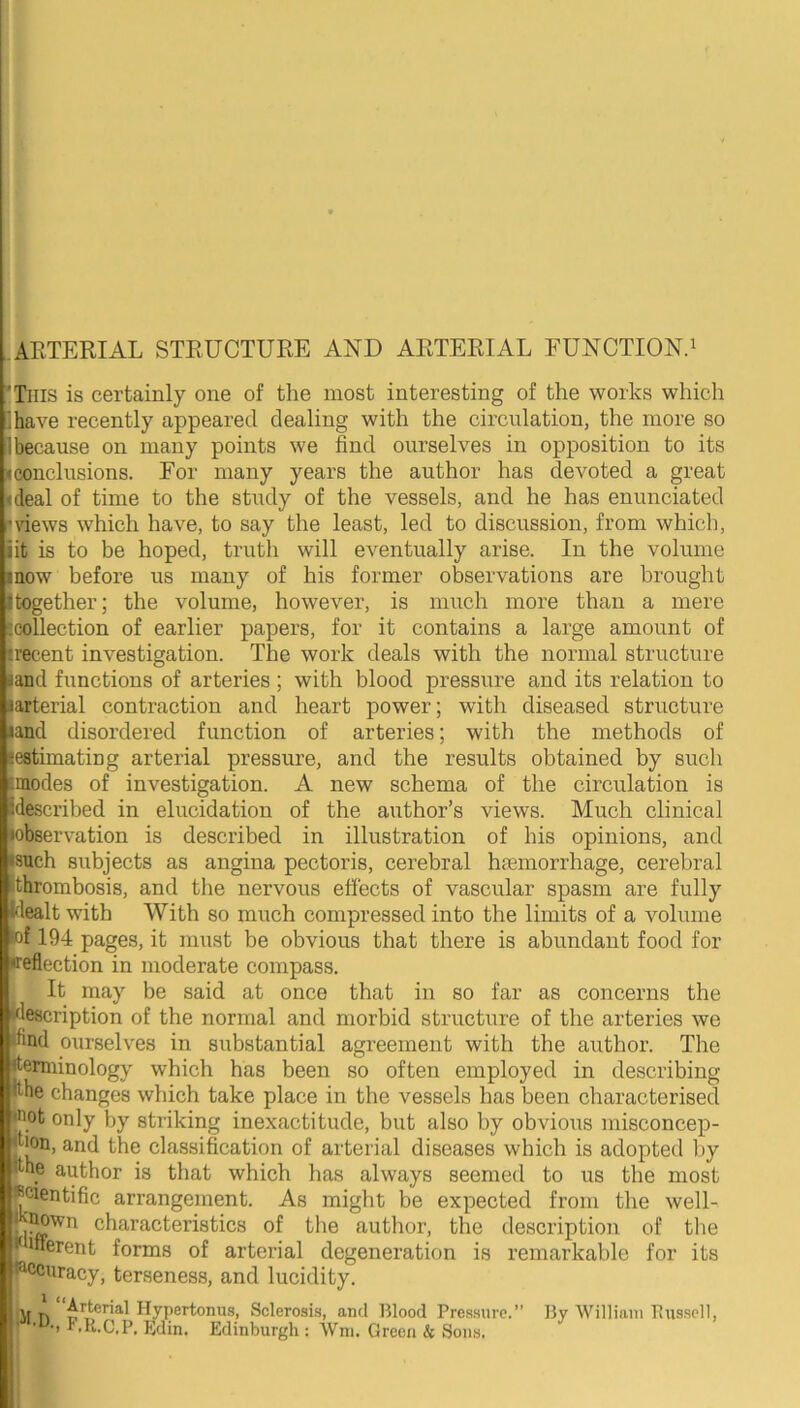 'This is certainly one of the most interesting of the works which ':have recently appeared dealing with the circulation, the more so |]because on many points we find ourselves in opposition to its < conclusions. For many years the author has devoted a great ideal of time to the study of the vessels, and he has enunciated ’\dews which have, to say the least, led to discussion, from which, iit is to be hoped, truth will eventually arise. In the volume mow before us many of his former observations are brought ■together; the volume, however, is much more than a mere [collection of earlier papers, for it contains a large amount of Irecent investigation. The work deals with the normal structure sand functions of arteries ; with blood pressure and its relation to larterial contraction and heart power; with diseased structure land disordered function of arteries; with the methods of lestimating arterial pressure, and the results obtained by such smodes of investigation. A new schema of the circulation is Ideseribed in elucidation of the author’s views. Much clinical •observation is described in illustration of his opinions, and •such subjects as angina pectoris, cerebral haemorrhage, cerebral thrombosis, and the nervous effects of vascular spasm are fully Healt with With so much compressed into the limits of a volume of 194 pages, it must be obvious that there is abundant food for •reflection in moderate compass. It may be said at once that in so far as concerns the •description of the normal and morbid structure of the arteries we •find ourselves in substantial agreement with the author. The •terminology which has been so often employed in describing •the changes which take place in the vessels has been characterised •not only by striking inexactitude, but also by obvious misconcep- jtion, and the classification of arterial diseases which is adopted by •the author is that which has always seemed to us the most scientific arrangement. As might be expected from the well- l^nown characteristics of the author, the description of tlie ^nerent forms of arterial degeneration is remarkable for its •^nracy, terseness, and lucidity. il n Hypertonus, Sclerosis, and lllood Pressure.” By William Russell, •L'-, F.R.C.P, Edin. Edinburgh : Wm. Green & Sons.