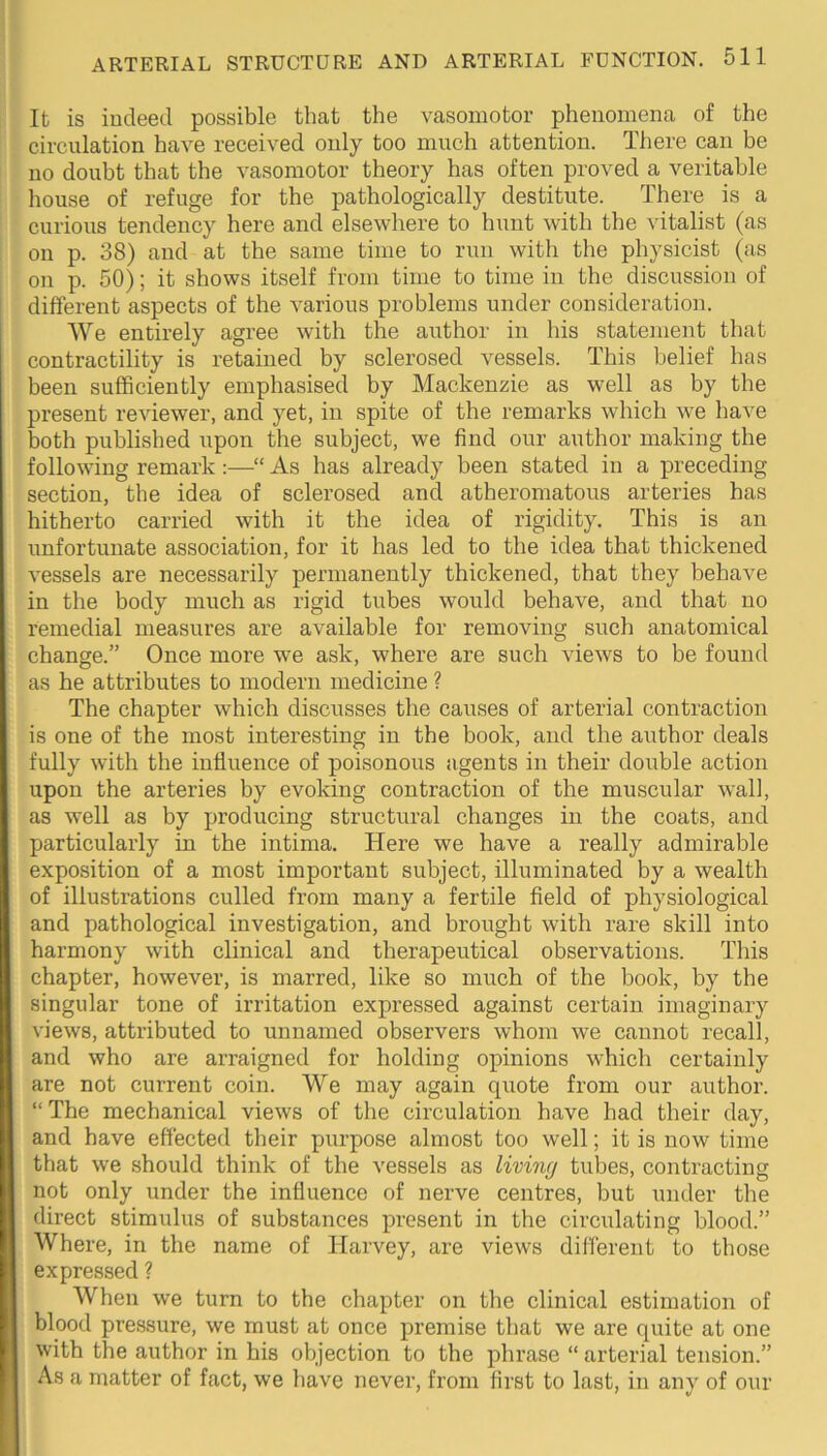 It is indeed possible that the vasomotor phenomena of the circulation have received only too much attention. Tliere can be no doubt that the vasomotor theory has often proved a veritable house of refuge for the pathologically destitute. There is a curious tendency here and elsewhere to hunt with the vitalist (as on p. 38) and at the same time to run with the physicist (as on p. 50); it shows itself from time to time in the discussion of different aspects of the various problems under consideration. We entirely agree with the author in his statement that contractility is retained by sclerosed vessels. This belief has been sufficiently emphasised by Mackenzie as well as by the present reviewer, and yet, in spite of the remarks which we have both published upon the subject, we find our author making the following remark:—“ As has already been stated in a preceding section, the idea of sclerosed and atheromatous arteries has hitherto carried with it the idea of rigidity. This is an unfortunate association, for it has led to the idea that thickened vessels are necessarily permanently thickened, that they behave in the body much as rigid tubes would behave, and that no remedial measures are available for removing such anatomical change.” Once more we ask, where are such views to be found as he attributes to modern medicine ? The chapter which discusses the causes of arterial contraction is one of the most interesting in the book, and the author deals fully with the influence of poisonous agents in their double action upon the arteries by evoking contraction of the muscular wall, as well as by producing structural changes in the coats, and particularly in the intima. Here we have a really admirable exposition of a most important subject, illuminated by a wealth of illustrations culled from many a fertile field of physiological and pathological investigation, and brought with rare skill into harmony with clinical and therapeutical observations. This chapter, however, is marred, like so much of the book, by the singular tone of irritation expressed against certain imaginary views, attributed to unnamed observers whom we cannot recall, and who are arraigned for holding opinions which certainly are not current coin. We may again quote from our author. “The mechanical views of the circulation have had their day, and have effected their purpose almost too well; it is now time that we should think of the vessels as living tubes, contracting not only under the influence of nerve centres, but under the direct stimulus of substances present in the circulating blood.” Where, in the name of Harvey, are views different to those expressed ? When we turn to the chapter on the clinical estimation of blood pressure, we must at once premise that we are quite at one with the author in his objection to the phrase “ arterial tension.” As a matter of fact, we have never, from first to last, in any of our