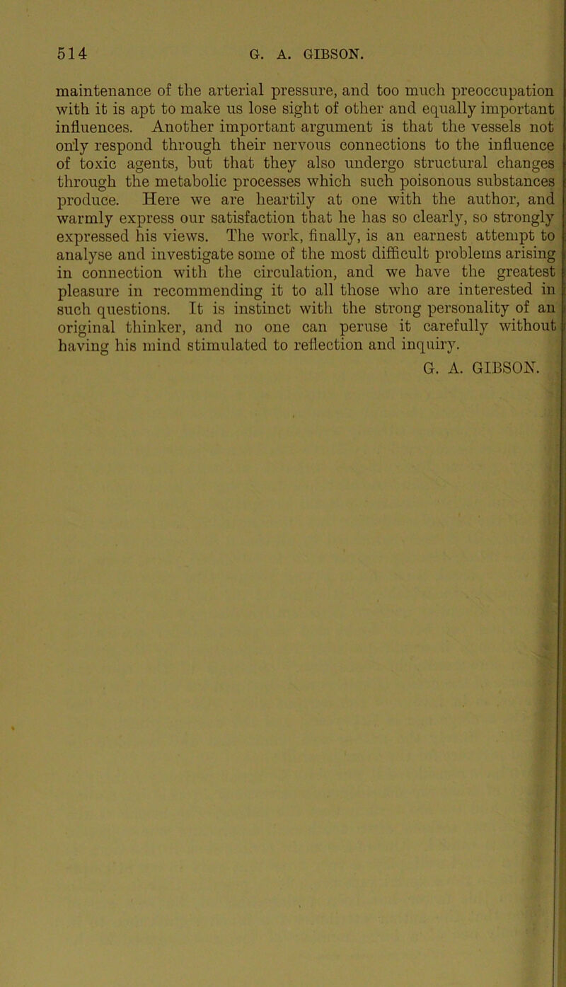 maintenance of the arterial pressure, and too much preoccupation with it is apt to make us lose sight of other and equally important influences. Another important argument is that the vessels not only respond through their nervous connections to the influence of toxic agents, but that they also undergo structural changes through the metabolic processes which such poisonous substances produce. Here we are heartily at one with the author, and warmly express our satisfaction that he has so clearly, so strongly expressed his views. The work, finally, is an earnest attempt to analyse and investigate some of the most difficult problems arising in connection with the circulation, and we have the greatest pleasure in recommending it to all those who are interested in such questions. It is instinct with the strong personality of an original thinker, and no one can peruse it carefully without having his mind stimulated to reflection and inquiry. G. A. GIBSON.