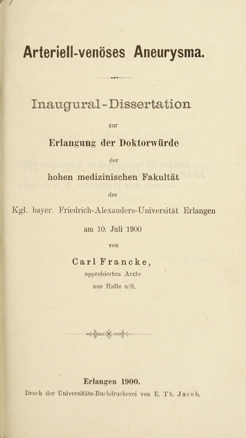 Arteriell-venöses Aneurysma zur Erlangung der Doktorwürde der hohen medizinischen Fakultät der Kgl. bayer. Friedrich-Alexanders-Universität Erlangen am 10. Juli 1900 von Carl Francke, approbierten Arzte aus Halle a/S. Erlangen 1900. Druck der Universitäts-Buchdruckerei von E. Th. Jacob.