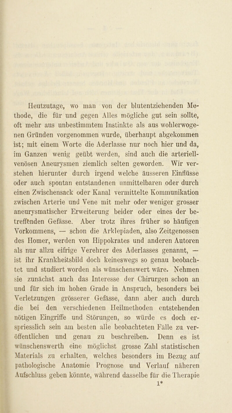 Heutzutage, wo man von der blutentziehenden Me- thode, die für und gegen Alles mögliche gut sein sollte, oft mehr aus unbestimmtem Instinkte als aus wohlerwoge- nen Gründen vorgenommen wurde, überhaupt abgekommen ist; mit einem Worte die Aderlässe nur noch hier und da, im Ganzen wenig geübt werden, sind auch die arteriell- venösen Aneurysmen ziemlich selten geworden. Wir ver- stehen hierunter durch irgend welche äusseren Einflüsse oder auch spontan entstandenen unmittelbaren oder durch einen Zwischensack oder Kanal vermittelte Kommunikation zwischen Arterie und Vene mit mehr oder weniger grosser aneurysmatischer Erweiterung beider oder eines der be- treffenden Gefässe. Aber trotz ihres früher so häufigen Vorkommens, — schon die Arklepiaden, also Zeitgenossen des Homer, werden von Hippokrates und anderen Autoren als nur allzu eifrige Verehrer des Aderlasses genannt, — ist ihr Krankheitsbild doch keineswegs so genau beobach- tet und studiert worden als wünschenswert wäre. Nehmen sie zunächst auch das Interesse der Chirurgen schon an und für sich im hohen Grade in Anspruch, besonders bei Verletzungen grösserer Gefässe, dann aber auch durch die bei den verschiedenen Heilmethoden entstehenden nötigen Eingriffe und Störungen, so würde cs doch er- spriesslich sein am besten alle beobachteten Fälle zu ver- öffentlichen und genau zu beschreiben. Denn es ist wünschenswert eine möglichst grosse Zahl statistischen Materials zu erhalten, welches besonders im Bezug auf pathologische Anatomie Prognose und Verlauf näheren Aufschluss geben könnte, während dasselbe für die Therapie 1*
