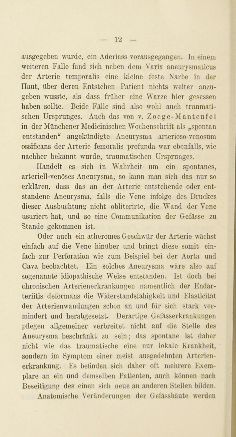 ausgegeben wurde, ein Aderlass vorausgegangen. In einem weiteren Falle fand sich neben dem Varix aneurysmaticus der Arterie temporalis eine kleine feste Narbe in der Haut, über deren Entstehen Patient nichts weiter anzu- geben wusste, als dass früher eine Warze hier gesessen haben sollte. Beide Fälle sind also wohl auch traumati- schen Ursprunges. Auch das von v. Zoege-Manteufel in der Münchener Medicinischen Wochenschrift als „spontan entstanden“ angekündigte Aneurysma arterioso-venosum ossificans der Arterie femoralis profunda war ebenfalls, wie nachher bekannt wurde, traumatischen Ursprunges. Handelt es sich in Wahrheit um ein spontanes, arteriell-venöses Aneurysma, so kann man sich das nur so erklären, dass das an der Arterie entstehende oder ent- standene Aneurysma, falls die Vene infolge des Druckes dieser Ausbuchtung nicht obliterirte, die Wand der Vene usuriert hat, und so eine Communikation der Gefässe zu Stande gekommen ist. Oder auch ein atheromes Geschwür der Arterie wächst einfach auf die Vene hinüber und bringt diese somit ein- fach zur Perforation wie zum Beispiel bei der Aorta und Cava beobachtet. Ein solches Aneurvsma wäre also auf %/ sogenannte idiopathische Weise entstanden. Ist doch bei chronischen Arterienerkrankungen namentlich der Endar- teriitis deformans die Widerstandsfähigkeit und Elasticität der Arterienwandungen schon an und für sich stark ver- mindert und herabgesetzt. Derartige Gefässerkrankungen pflegen allgemeiner verbreitet nicht auf die Stelle des Aneurysma beschränkt zu sein; das spontane ist daher nicht wie das traumatische eine nur lokale Krankheit, sondern im Symptom einer meist ausgedehnten Arterien- erkrankung. Es befinden sich daher oft mehrere Exem- plare an ein und demselben Patienten, auch können nach Beseitigung des einen sich neue an anderen Stellen bilden. Anatomische Veränderungen der Gefässhäute werden
