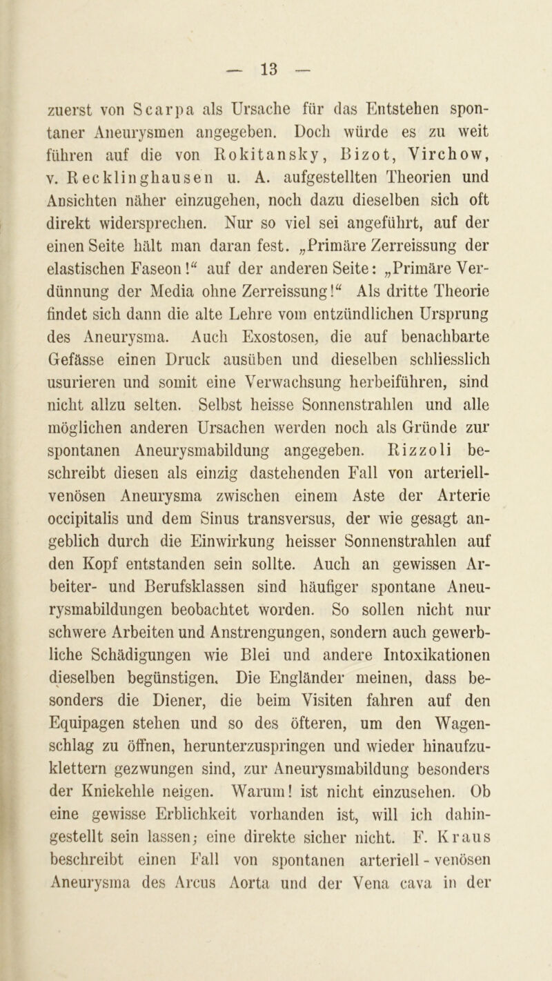 zuerst von Scarpa als Ursache für das Entstehen spon- taner Aneurysmen angegeben. Doch würde es zu weit führen auf die von Rokitansky, Bizot, Virchow, v. Recklinghausen u. A. aufgestellten Theorien und Ansichten näher einzugehen, noch dazu dieselben sich oft direkt widersprechen. Nur so viel sei angeführt, auf der einen Seite hält man daran fest. „Primäre Zerreissung der elastischen Faseon !“ auf der anderen Seite: „Primäre Ver- dünnung der Media ohne Zerreissung!“ Als dritte Theorie findet sich dann die alte Lehre vom entzündlichen Ursprung des Aneurysma. Auch Exostosen, die auf benachbarte Gefässe einen Druck ausüben und dieselben schliesslich usurieren und somit eine Verwachsung herbeiführen, sind nicht allzu selten. Selbst heisse Sonnenstrahlen und alle möglichen anderen Ursachen werden noch als Gründe zur spontanen Aneurysmabildung angegeben. Rizzoli be- schreibt diesen als einzig dastehenden Fall von arteriell- venösen Aneurysma zwischen einem Aste der Arterie occipitalis und dem Sinus transversus, der wie gesagt an- geblich durch die Einwirkung heisser Sonnenstrahlen auf den Kopf entstanden sein sollte. Auch an gewissen Ar- beiter- und Berufsklassen sind häufiger spontane Aneu- rysmabildungen beobachtet worden. So sollen nicht nur schwere Arbeiten und Anstrengungen, sondern auch gewerb- liche Schädigungen wie Blei und andere Intoxikationen dieselben begünstigen. Die Engländer meinen, dass be- sonders die Diener, die beim Visiten fahren auf den Equipagen stehen und so des öfteren, um den Wagen- schlag zu öffnen, herunterzuspringen und wieder hinaufzu- klettern gezwungen sind, zur Aneurysmabildung besonders der Kniekehle neigen. Warum! ist nicht einzusehen. Ob eine gewisse Erblichkeit vorhanden ist, will ich dahin- gestellt sein lassen,- eine direkte sicher nicht. F. Kraus beschreibt einen Fall von spontanen arteriell - venösen Aneurysma des Arcus Aorta und der Vena cava in der